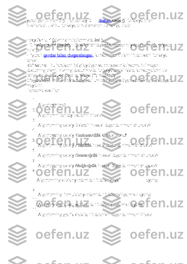 yaratilgan to'plamdir). Har qanday C ++   dasturi        main ()   funktsiya bilan 
boshlanadi. Ushbu funksiya to'rt elementni o'z ichiga oladi:
•   qaytish turi   (bizning holatlarimizda   int   );
•   funksiya nomi   ( main ); • Qavslar ichidagi parametrlar ro'yxati (bu holda ro'yxat 
bo'sh);
• figurali   qavslar bilan chegaralangan , ko'rsatmalar blokini ifodalovchi funksiya 
tanasi.
Ko'rsatma   - bu harakatni belgilaydigan va protsessor ko'rsatma bo'lmagan 
dasturning qismi. Bizning dasturimizda funksiya tanasi ikkita ko'rsatmalarni o'z 
ichiga oladi:   cout << "Hello, World!"; return 0;
O'zgaruvchi   -ma'lum bir turdagi ma'lumotlar saqlanadigan xotiraning nomlangan 
maydoni.
Tarqatma savollar:
1.
Algoritm nima?
2.
Algoritimni qanday osalarini bilasiz?
3.
Algoritmning asosiy diskretli hossasi daganda nimani chunasiz?
4.
Algoritmning asosiy   Tushunarlilik   hossasi nima ?
5.
Algoritmning asosiy   Aniqlilik   hossasi daganda nimani chunasiz?
6.
Algoritmning asosiy   Ommaviylik   hossasi daganda nimani chunasiz?
7.
Algoritmning asosiy   Natijaviylik   hossasi daganda nimani chunasiz?
8.
         Algoritmning so'zlar yordamida ifodalanishiga                         ayting.
9.
Algoritmning formulalar yordamida ifodalanishiga misol ayting.
10.
Algoritmning jadval yordamida ifodalanishiga misol ayting.
11.
Algoritmning grafik shaklda ifodalanishi daganda nimani bilasiz. 