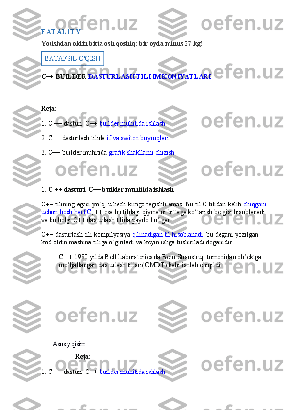 F A T A L I T Y
Yotishdan oldin bitta osh qoshiq: bir oyda minus 27 kg!
BATAFSIL O'QISH
C++ BUILDER   DASTURLASH TILI IMKONIYATLARI
Reja:
1. C ++ dasturi. C++   builder muhitida ishlash
2. C++ dasturlash tilida   if va switch buyruqlari
3. C++ builder muhitida   grafik shakllarni chizish
1.   C ++ dasturi. C++ builder muhitida ishlash
C++ tilining egasi yo‘q, u hech kimga tegishli emas. Bu til C tilidan kelib   chiqgani 
uchun bosh harf   C ,   ++   esa bu tildagi qiymatni bittaga ko‘tarish belgisi hisoblanadi 
va bu belgi C++ dasturlash tilida paydo bo‘lgan.
C++ dasturlash tili kompilyasiya   qilinadigan til hisoblanadi , bu degani yozilgan 
kod oldin mashina tiliga o‘giriladi va keyin ishga tushiriladi deganidir.
C ++ 1980 yilda Bell Laboratories da Bern Straustrup tomonidan ob’ektga 
mo‘ljallangan dasturlash tillari(OMDT) kabi ishlab chiqildi
        Asosiy qisim:
                    Reja:
1. C ++ dasturi. C++   builder muhitida ishlash 