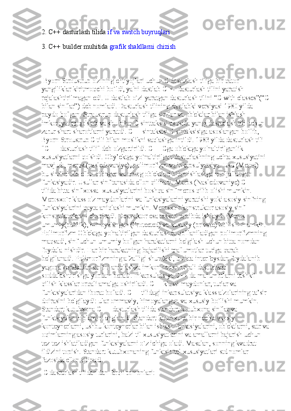 2. C++ dasturlash tilida   if va switch buyruqlari
3. C++ builder muhitida   grafik shakllarni chizish
 Byorn Stroustrup o'zining ehtiyojlari uchun C dasturlash tiliga bir qator 
yangiliklar kiritmoqchi bo`ldi, ya'ni dastlab C ++ dasturlash tilini yaratish 
rejalashtirilmagan edi. U dastlab o`zi yaratgan dasturlash tilini “C with classes”(“C
bilan sinflar”) deb nomladi. Dasturlash tilining dastlabki versiyasi 1980 yilda 
paydo bo'lgan. Straustrup dasturlash tiliga sinflar va ob'ektlar bilan ishlash 
imkoniyatini qo'shdi va shu bilan C sinttaksisi asosida yangi dasturlash tili uchun 
zarur shart-sharoitlarni yaratdi. C++ sintaksisi C sintaksisiga asoslangan bo`lib, 
Byorn Stroustrup C tili bilan moslikni saqlashga intildi. 1983 yilda dasturlash tili 
"C ++ dasturlash tili" deb o'zgartirildi. C++ Cga ob'ektga yo'naltirilganlik 
xususiyatlarni qo'shdi. Oby’ektga yo`naltirilgan dasturlashning uchta xususiyatini 
mavjud:, meros (nasledovaniye), polimorfizm va inkapsulyatsiya. Usul(Metod) - 
bu sinf ichida e'lon qilingan va uning ob'ektlari bilan ishlashga mo'ljallangan 
funktsiyadir. Usullar sinf tanasida e'lon qilinadi. Meros (Nasledovaniye) C ++ 
tilida bitta sinf xossa- xususiyatlarini boshqa sinf meros qilib olishi mumkin. 
Merosxo`r klass o'z maydonlarini va funktsiyalarini yaratishi yoki asosiy sinfning 
funktsiyalarini qayta aniqlashi mumkin. Merosxo'r konstruktor asosiy sinf 
konstruktorlarini chaqiradi. Destruktor esa teskari tartibda ishlaydi. Meros 
umumiy(publik), himoyalangan (Protected) va xususiy (private) bo`lishi mumkin. 
Polimorfizm Ob'ektga yo'naltirilgan dasturlashda qo'llaniladigan polimorfizmning 
maqsadi, sinf uchun umumiy bo'lgan harakatlarni belgilash uchun bitta nomdan 
foydala-nishdir. Har bir harakatning bajarilishi ma'lumotlar turiga qarab 
belgilanadi. Polimorfizmning afzalligi shundaki, u bitta interfeysdan foydalanib 
yagona harakatlar sinfini aniqlashga imkon berish orqali dasturlarni 
soddalashtirishga yordam beradi. Inkapsulatsiya C++ da ma'lumotlarni tashkil 
qilish klasslar orqali amalga oshiriladi. C++ klassi maydonlar, turlar va 
funktsiyalaridan iborat bo'ladi. C++ tilidagi inkapsulatsiya klass a'zolarining ta’sir 
doirasini belgilaydi: ular ommaviy, himoyalangan va xususiy bo`lishi mumkin. 
Standart kutubxona C ++ dasturlash tilida standart kutubxona sinflar va 
funktsiyalar to'plamini anglatadi. Standart kutubxona bir nechta asosiy 
konteynerlarni, ushbu konteynerlar bilan ishlash funktsiyalarini, ob'ektlarni, satr va
oqimlarning asosiy turlarini, ba'zi til xususiyatlarini va amallarni bajarish uchun 
tez-tez ishlatiladigan funktsiyalarni o`z ichiga oladi. Masalan, sonning kvadrat 
ildizini topish. Standart kutubxonaning funktsional xususiyatlari std nomlar 
fazosida e'lon qilinadi.
 C dasturlash tilidan dan farqli tomonlari:  