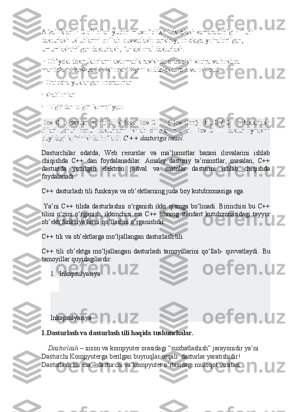 Afzalliklari: • C tili bilan yuqori muvofiqlik • Hisoblash samaradorligi • Turli 
dasturlash uslublarini qo'llab-quvvatlash: tarkibiy, ob'ektga yo'naltirilgan, 
umumlashtirilgan dasturlash, funktsional dasturlash.
 • Ob’yekt destruktorlarni avtomatik ravishda chaqirish xotira va boshqa 
manbalarni boshqarish ishonchliligini soddalashtiradi va oshiradi. 
• Ortiqcha yuklangan operatorlar 
• shablonlar 
• To'g'ridan-to'g'ri kompilyato
Dev C++ dasturi  mihitida ishlash  Dev-C ++ (Dev-Cpp)  - bu C /  C ++ dasturlash
tillari   uchun   bepul   dasturlarni   ishlab   chiqish   muhiti.   Dev-C   ++   dastur   oynasini
quyidagi ko’rinishda bo’ladi.  C ++ dasturiga misol.
Dasturchilar   odatda,   Web   resurslar   va   ma’lumotlar   bazasi   ilovalarini   ishlab
chiqishda   C++   dan   foydalanadilar.   Amaliy   dasturiy   ta’minotlar,   masalan,   C++
dasturida   yozilgan   elektron   jadval   va   matnlar   dasturini   ishlab   chiqishda
foydalanadi.
C++ dasturlash tili funksiya va ob’ektlarning juda boy kutubxonasiga ega.
  Ya’ni C++ tilida dasturlashni o‘rganish ikki qismga bo‘linadi. Birinchisi bu C++
tilini o‘zini o‘rganish, ikkinchisi esa C++ tilining standart kutubxonasidagi tayyor
ob’ekt(funksiya)larni qo‘llashni o‘rganishdir.
C++ tili va ob’ektlarga mo‘ljallangan dasturlash tili.
C++   tili   ob’ektga   mo‘ljallangan   dasturlash   tamoyillarini   qo‘llab-   quvvatlaydi.   Bu
tamoyillar quyidagilardir:
1. Inkapsulyasiy a
Inkapsulyasiya
1.Dasturlash va dasturlash tili haqida tushunchalar.
      Dasturlash   – inson va kompyuter orasidagi “suxbatlashish” jarayonidir ya’ni 
Dasturchi Kompyuterga berilgan buyruqlar orqali    dasturlar yaratishidir! 
Dasturlash tili esa – dasturchi va kompyuter o’rtasidagi muloqot vositasi  