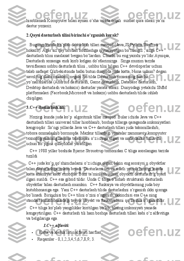 hisoblanadi.Kompyuter bilan aynan o’sha vosita orqali    suxbat qura olasiz ya’ni 
dastur yozasiz.
2.Qaysi dasturlash tilini birinchi o’rganish kerak?
      Bugungi kunda ko’plab dasturlash tillari mavjud (Java,JS,Python,Swift va 
hokazo). Agar siz qay biridan boshlashga qiynalayotgan bo’lsangiz , sizga C++ 
dasturlash tilini maslaxat bergan bo’lardim. Chunki bu eng yaxshi yo’ldir.Ayniqsa,
Dasturlash soxasiga endi kirib kelgan do’stlarimizga . Sizga muxim tarzda 
tavsiflasam ushbu dasturlash tilini , ushbu tilni bilgan C++ developerlar uchun 
talab nafaqat O’zbekistonda balki butun dunyoda juda katta, Nima uchun? degan 
savol tug’ilishi mumkin, negaki Bu tilda Dasturlash soxasining barcha 
yo’nalishlarida (Android dasturlash, Game dasturlash, Database dasturlash, 
Desktop dasturlash va hokazo) dasturlar yarata olasiz. Dunyodagi yetakchi SMM 
platformalari (Facebook,Microsoft va hokazo) ushbu dasturlash tilida ishlab 
chiqilgan.
3.C++ dasturlash tili.
      Hozirgi kunda juda ko‘p    algoritmik tillar mavjud. Bular ichida Java va C++ 
dasturlash tillari universal tillar hisoblanib, boshqa tillarga qaraganda imkoniyatlari
kengroqdir. So‘ngi yillarda Java va C++ dasturlash tillari juda takomillashib, 
tobora ommalashib bormoqda. Mazkur tillardagi vositalar zamonaviy kompyuter 
texnologiyasining hamma talablarini o‘z ichiga olgan va unda dastur tuzuvchi 
uchun ko‘pgina qulayliklar yaratilgan.
      C++ 1980 yillar boshida Bjarne Stroustrup tomonidan C tiliga asoslangan tarzda 
tuzildi
.   C++ juda ko’p qo’shimchalarni o’z ichiga olgan, lekin eng asosiysi u obyektlar 
bilan dasturlashga imkon beradi. Dasturlarni tez va sifatli yozish hozirgi kunda 
katta ahamiyat kasb etmoqda. Buni ta’minlash uchun obyektli dasturlash g’oyasi 
ilgari surildi. C++ esa gibrid tildir. Unda C tiliga o’hshab strukturali dasturlash 
obyektlar bilan dasturlash mumkin.    C++ funksiya va obyektlarning juda boy 
kutubhonasiga ega. Yani C++ dasturlash tilida dasturlashni o’rganish ikki qismga 
bo’linadi. Birinchisi bu C++ tilini o’zini o’rganish, ikkinchisi esa C++ ning 
standart kutubhonasidagi tayyor obyekt va funksiyalarni qo’llashni o’rganishdir.      
      C++ tiliga ko‘plab yangiliklar kiritilgan bo‘lib, tilning imkoniyati yanada 
kengaytirilgan. C++ dasturlash tili ham boshqa dasturlash tillari kabi o‘z alfavitiga 
va belgilariga ega.  
                          1.C++ alfaviti:
   Katta va kichik lotin alfaviti harflari;
 Raqamlar - 0,1,2,3,4,5,6,7,8,9; 3. 