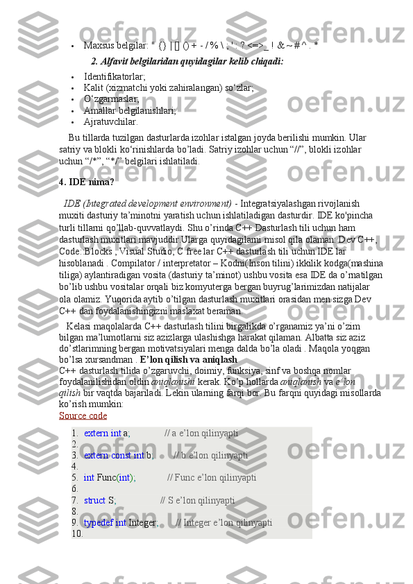  Maxsus belgilar: " {} | [] () + - / % \ ; ' : ? <=>_ ! & ~ # ^ . *
                          2. Alfavit belgilaridan quyidagilar kelib chiqadi:  
 Identifikatorlar;
 Kalit (xizmatchi yoki zahiralangan) so‘zlar;
 O‘zgarmaslar;
 Amallar belgilanishlari;
 Ajratuvchilar.
       Bu tillarda tuzilgan dasturlarda izohlar istalgan joyda berilishi mumkin. Ular 
satriy va blokli ko‘rinishlarda bo’ladi. Satriy izohlar uchun “//”, blokli izohlar 
uchun “/*”, “*/” belgilari ishlatiladi.
4. IDE nima?
    IDE (Integrated development environment)   - Integratsiyalashgan rivojlanish 
muxiti dasturiy ta’minotni yaratish uchun ishlatiladigan dasturdir. IDE ko'pincha 
turli tillarni qo’llab-quvvatlaydi. Shu o’rinda C++ Dasturlash tili uchun ham 
dasturlash muxitlari mavjuddir.Ularga quyidagilarni misol qila olaman: Dev C++, 
Code::Blocks , Visual Studio, C free lar C++ dasturlash tili uchun IDE lar 
hisoblanadi . Compilator / interpretator – Kodni(Inson tilini) ikkilik kodga(mashina
tiliga) aylantiradigan vosita (dasturiy ta’minot) ushbu vosita esa IDE da o’rnatilgan
bo’lib ushbu vositalar orqali biz komyuterga bergan buyrug’larimizdan natijalar 
ola olamiz. Yuqorida aytib o’tilgan dasturlash muxitlari orasidan men sizga Dev 
C++ dan foydalanishingizni maslaxat beraman.
      Kelasi maqolalarda C++ dasturlash tilini birgalikda o’rganamiz ya’ni o’zim 
bilgan ma’lumotlarni siz azizlarga ulashishga harakat qilaman. Albatta siz aziz 
do’stlarimning bergan motivatsiyalari menga dalda bo’la oladi . Maqola yoqgan 
bo’lsa xursandman .  E’lon qilish va aniqlash
C++ dasturlash tilida o’zgaruvchi, doimiy, funksiya, sinf va boshqa nomlar 
foydalanilishidan oldin   aniqlanishi   kerak. Ko’p hollarda   aniqlanish   va   e’lon 
qilish   bir vaqtda bajariladi. Lekin ularning farqi bor. Bu farqni quyidagi misollarda
ko’rish mumkin:
Source code
1. extern   int  a ;                // a e’lon qilinyapti
2.  
3. extern   const   int  b ;          // b e’lon qilinyapti
4.  
5. int  Func ( int ) ;               // Func e’lon qilinyapti
6.  
7. struct  S ;                    // S e’lon qilinyapti
8.  
9. typedef   int  Integer ;         // Integer e’lon qilinyapti
10.   