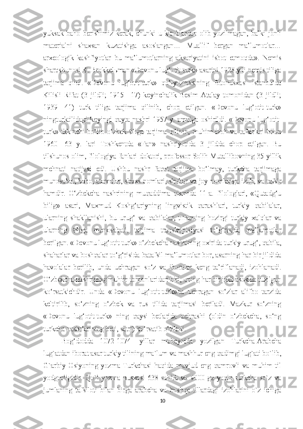 yuksak   baho   berishimiz   kerak,   chunki   u   kitoblardan   olib   yozilmagan,   balki   jonli
materialni   shaxsan   kuzatishga   asoslangan…   Muallif   bergan   ma’lumotlar…
arxeologik   kashfiyotlar   bu   ma’lumotlarning   aksariyatini   isbot   etmoqda».   Nemis
sharqshunosi K. Brokkel ь man «Devonu lug‘otit-turk» asarini 1928 yili nemis tiliga
tarjima   qildi.   «Devonu   lug‘otit-turk»   qo‘lyozmasining   fotonusxasi   Istanbulda
Kilisli   Rifat   (3   jildli;   1915—17)   keyinchalik   Besim   Atalay   tomonidan   (3   jildli;
1939—41)   turk   tiliga   tarjima   qilinib,   chop   etilgan.   «Devonu   lug‘otit-turk»
ningturktilidagi   keyingi   qayta   nashri   1957   y.   amalga   oshirildi.   «Devonu   lug‘otit-
turk»   ikkinchi   bo‘lib   o‘zbek   tiliga   tarjima   qilinib,   muhim   izoh   va   tafsirlari   bilan
1960—63   y.   lari   Toshkentda   «Fan»   nashriyotida   3   jildda   chop   etilgan.   Bu
tilshunos olim, filologiya fanlari doktori, professor Solih Mutallibovning 35 yillik
mehnati   natijasi   edi.   Ushbu   nashr   faqat   tarjima   bo‘lmay,   turkcha   tarjimaga
munosabat, baho, atamalar, shaxs nomlari, shahar va joy nomlariga izoh, va tafsir
hamdir.   O‘zbekcha   nashrining   muqaddima   qismida   11-a.   filologlari,   «Qutadg‘u
bilig»   asari,   Maxmud   Koshg‘ariyning   lingvistik   qarashlari,   turkiy   qabilalar,
ularning   shakllanishi,   bu   urug‘   va   qabilalar,   tillarning   hozirgi   turkiy   xalqlar   va
ularning   tiliga   munosabati,   tarjima   transkriptsiyasi   to‘g‘risida   ma’lumotlar
berilgan. «Devonu lug‘otit-turk» o‘zbekcha nashrining oxirida turkiy urug‘, qabila,
shaharlar va boshqalar to‘g‘risida batafsil ma’lumotlar bor, asarning har bir jildida
havolalar   berilib,   unda   uchragan   so‘z   va   iboralar   keng   ta’riflanadi,   izohlanadi.
O‘zbekcha nashrining muhim tomonlaridan biri, uning har bir jildi asosida tuzilgan
ko‘rsatkichdir.   Unda   «Devonu   lug‘otit-turk»da   uchragan   so‘zlar   alifbo   tarzida
keltirilib,   so‘zning   o‘zbek   va   rus   tilida   tarjimasi   beriladi.   Mazkur   so‘zning
«Devonu   lug‘otit-turk»   ning   qaysi   betlarida   uchrashi   (oldin   o‘zbekcha,   so‘ng
turkcha nashrlarining beti, satri) ko‘rsatib o‘tiladi.
Bog‘dodda   1072-1074-   yillar   mobaynida   yozilgan   Turkcha-Arabcha
lug`atdan iborat asar turkiy tilining ma`lum va mashhur eng qadimgi lug`ati bo`lib,
G`arbiy   Osiyoning   yozma   Turkchasi   haqida   mavjud   eng   qamrovli   va   muhim   til
yodgorligidir.   Qo`l   yozma   nusxasi   638   sahifa   va   9000   ga   yaqin   turkcha   so`z   va
jumlaning   tafsiloti   bilan   birga   arabcha   va   boshqa   tillardagi   izohlarini   o`z   ichiga
10 