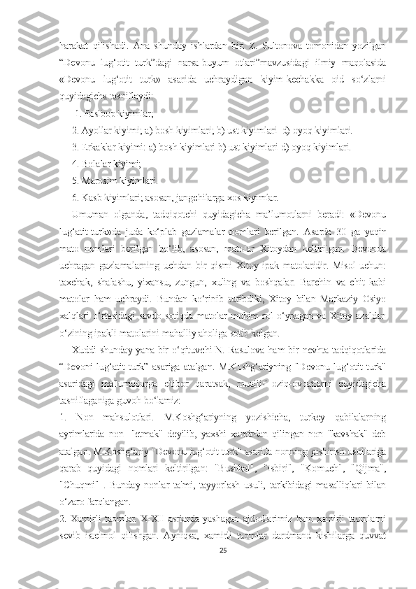 harakat   qilishadi.   Ana   shunday   ishlardan   biri   Z.   Sultonova   tomonidan   yozilgan
“Devonu   lug‘otit   turk”dagi   narsa-buyum   otlari”mavzusidagi   ilmiy   maqolasida
«Devonu   lug‘otit   turk»   asarida   uchraydigan   kiyim-kechakka   oid   so‘zlarni
quyidagicha tasniflaydi:
 1. Faslbop kiyimlar;
2.  А yollar kiyimi; a) bosh kiyimlari; b) ust kiyimlari  d) oyoq kiyimlari. 
3. Erkaklar kiyimi: a) bosh kiyimlari b) ust kiyimlari d) oyoq kiyimlari. 
4. Bolalar kiyimi;
5. Marosim kiyimlari.
6. Kasb kiyimlari; asosan, jangchilarga xos kiyimlar.
Umuman   olganda,   tadqiqotchi   quyidagicha   ma’lumotlarni   beradi:   «Devonu
lug‘atit-turk»da   juda   ko‘plab   gazlamalar   nomlari   berilgan.   А sarda   30   ga   yaqin
mato   nomlari   berilgan   bo‘lib,   asosan,   matolar   Xitoydan   keltirilgan.   Devonda
uchragan   gazlamalarning   uchdan   bir   qismi   Xitoy   ipak   matolaridir.   Misol   uchun:
taxchak,   shalashu,   yixansu,   zungun,   xuling   va   boshqalar.   Barchin   va   chit   kabi
matolar   ham   uchraydi.   Bundan   ko‘rinib   turibdiki,   Xitoy   bilan   Markaziy   Osiyo
xalqlari   o‘rtasidagi   savdo-sotiqda   matolar   muhim   rol   o‘ynagan   va   Xitoy   azaldan
o‘zining ipakli matolarini mahalliy aholiga sotib kelgan.
Xuddi shunday yana bir  o‘qituvchi N. Rasulova  ham  bir nevhta tadqiqotlarida
“Devoni   lug‘atit   turk”   asariga   atalgan.   M.Koshg‘ariyning   "Devonu   lug‘otit   turk"
asaridagi   ma'lumotlarga   e'tibor   qaratsak,   muallif   oziq-ovqatlarni   quyidagicha
tasniflaganiga guvoh bo‘lamiz:
1.   Non   mahsulotlari.   M.Koshg‘ariyning   yozishicha,   turkey   qabilalarning
ayrimlarida   non-   "etmak"   deyilib,   yaxshi   xamirdan   qilingan   non   "kavshak"   deb
atalgan. M.Koshg‘ariy "Devonu lug‘otit turk" asarida nonning pishirish usullariga
qarab   quyidagi   nomlari   keltirilgan:   "Bushkal",   "Isbiri",   "Komuch",   "Qijma",
"Chuqmi"   .   Bunday   nonlar   ta'mi,   tayyorlash   usuli,   tarkibidagi   masalliqlari   bilan
o‘zaro farqlangan.
2.   Xamirli   taomlar.   X-XII   asrlarda   yashagan   ajdodlarimiz   ham   xamirli   taomlarni
sevib   iste'mol   qilishgan.   Ayniqsa,   xamirli   taomlar   dardmand   kishilarga   quvvat
25 