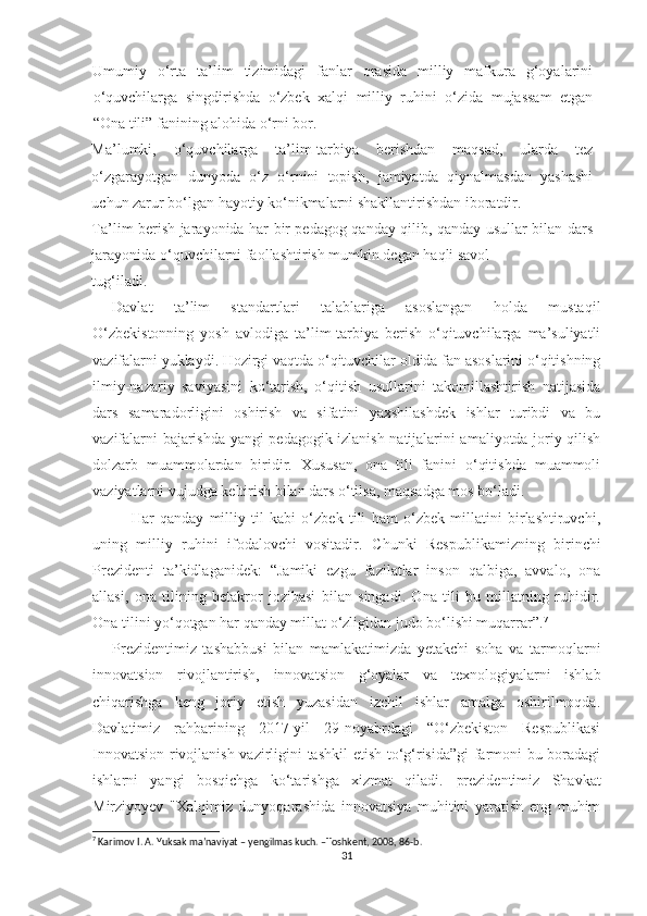 Umumiy   o‘rta   ta’lim   tizimidagi   fanlar   orasida   milliy   mafkura   g‘oyalarini
o‘quvchilarga   singdirishda   o‘zbek   xalqi   milliy   ruhini   o‘zida   mujassam   etgan
“Ona tili” fanining alohida o‘rni bor. 
Ma’lumki,   o‘quvchilarga   ta’lim-tarbiya   berishdan   maqsad,   ularda   tez
o‘zgarayotgan   dunyoda   o‘z   o‘rnini   topish,   jamiyatda   qiynalmasdan   yashashi
uchun zarur bo‘lgan hayotiy ko‘nikmalarni shakllantirishdan iboratdir. 
Ta’lim berish jarayonida har bir pedagog qanday qilib, qanday usullar bilan dars
jarayonida o‘quvchilarni faollashtirish mumkin degan haqli savol 
tug‘iladi. 
Davlat   ta’lim   standartlari   talablariga   asoslangan   holda   mustaqil
O‘zbekistonning   yosh   avlodiga   ta’lim-tarbiya   berish   o‘qituvchilarga   ma’suliyatli
vazifalarni yuklaydi. Hozirgi vaqtda o‘qituvchilar oldida fan asoslarini o‘qitishning
ilmiy-nazariy   saviyasini   ko‘tarish,   o‘qitish   usullarini   takomillashtirish   natijasida
dars   samaradorligini   oshirish   va   sifatini   yaxshilashdek   ishlar   turibdi   va   bu
vazifalarni bajarishda yangi pedagogik izlanish natijalarini amaliyotda joriy qilish
dolzarb   muammolardan   biridir.   Xususan,   ona   tili   fanini   o‘qitishda   muammoli
vaziyatlarni vujudga keltirish bilan dars o‘tilsa, maqsadga mos bo‘ladi.
Har   qanday   milliy   til   kabi   o‘zbek   tili   ham   o‘zbek   millatini   birlashtiruvchi,
uning   milliy   ruhini   ifodalovchi   vositadir.   Chunki   Respublikamizning   birinchi
Prezidenti   ta’kidlaganidek:   “Jamiki   ezgu   fazilatlar   inson   qalbiga,   avvalo,   ona
allasi,   ona   tilining   betakror   jozibasi   bilan   singadi.   Ona   tili   bu   millatning   ruhidir.
Ona tilini yo‘qotgan har qanday millat o‘zligidan judo bo‘lishi muqarrar” . 7
 
Prezidentimiz   tashabbusi   bilan   mamlakatimizda   yetakchi   soha   va   tarmoqlarni
innovatsion   rivojlantirish,   innovatsion   g‘oyalar   va   texnologiyalarni   ishlab
chiqarishga   keng   joriy   etish   yuzasidan   izchil   ishlar   amalga   oshirilmoqda.
Davlatimiz   rahbarining   2017-yil   29-noyabrdagi   “O‘zbekiston   Respublikasi
Innovatsion rivojlanish vazirligini tashkil  etish to‘g‘risida”gi farmoni bu boradagi
ishlarni   yangi   bosqichga   ko‘tarishga   xizmat   qiladi.   prezidentimiz   Shavkat
Mirziyoyev   "Xalqimiz   dunyoqarashida   innovatsiya   muhitini   yaratish   eng   muhim
7
 Karimov I. A. Yuksak ma’naviyat – yengilmas kuch. –Toshkent, 2008, 86-b. 
31 