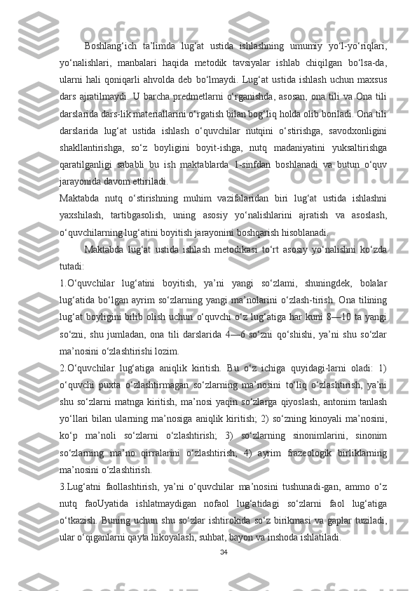 Boshlang‘ich   ta’limda   lug‘at   ustida   ishlashning   umumiy   yo‘l-yo‘riqlari,
yo‘nalishlari,   manbalari   haqida   metodik   tavsiyalar   ishlab   chiqilgan   bo‘lsa-da,
ularni   hali   qoniqarli   ahvolda   deb   bo‘lmaydi.   Lug‘at   ustida   ishlash   uchun   maxsus
dars   ajratilmaydi.   U  barcha   predmetlarni   o‘rganishda,   asosan,   ona   tili   va  Ona   tili
darslarida dars-lik materiallarini o‘rgatish bilan bog‘liq holda olib boriladi. Ona tili
darslarida   lug‘at   ustida   ishlash   o‘quvchilar   nutqini   o‘stirishga,   savodxonligini
shakllantirishga,   so‘z   boyligini   boyit-ishga,   nutq   madaniyatini   yuksaltirishga
qaratilganligi   sababli   bu   ish   maktablarda   1-sinfdan   boshlanadi   va   butun   o‘quv
jarayonida davom ettiriladi.
Maktabda   nutq   o‘stirishning   muhim   vazifalaridan   biri   lug‘at   ustida   ishlashni
yaxshilash,   tartibgasolish,   uning   asosiy   yo‘nalishlarini   ajratish   va   asoslash,
o‘quvchilarning lug‘atini boyitish jarayonini boshqarish hisoblanadi.
Maktabda   lug‘at   ustida   ishlash   metodikasi   to‘rt   asosiy   yo‘nalishni   ko‘zda
tutadi:
1.O‘quvchilar   lug‘atini   boyitish,   ya’ni   yangi   so‘zlami,   shuningdek,   bolalar
lug‘atida   bo‘lgan   ayrim   so‘zlarning   yangi   ma’nolarini   o‘zlash-tirish.   Ona   tilining
lug‘at   boyligini   bilib  olish   uchun   o‘quvchi   o‘z  lug‘atiga  har   kuni   8—10   ta  yangi
so‘zni,   shu   jumladan,   ona   tili   darslarida   4—6   so‘zni   qo‘shishi,   ya’ni   shu   so‘zlar
ma’nosini o‘zlashtirishi lozim.
2.O‘quvchilar   lug‘atiga   aniqlik   kiritish.   Bu   o‘z   ichiga   quyidagi-larni   oladi:   1)
o‘quvchi   puxta   o‘zlashtirmagan   so‘zlarning   ma’nosini   to‘liq   o‘zlashtirish,   ya’ni
shu   so‘zlarni   matnga   kiritish,   ma’nosi   yaqin  so‘zlarga   qiyoslash,   antonim   tanlash
yo‘llari   bilan   ularning   ma’nosiga   aniqlik   kiritish;   2)   so‘zning   kinoyali   ma’nosini,
ko‘p   ma’noli   so‘zlarni   o‘zlashtirish;   3)   so‘zlarning   sinonimlarini,   sinonim
so‘zlarning   ma’no   qirralarini   o‘zlashtirish;   4)   ayrim   frazeologik   birliklarning
ma’nosini o‘zlashtirish.
3.Lug‘atni   faollashtirish,   ya’ni   o‘quvchilar   ma’nosini   tushunadi-gan,   ammo   o‘z
nutq   faoUyatida   ishlatmaydigan   nofaol   lug‘atidagi   so‘zlarni   faol   lug‘atiga
o‘tkazish.  Buning  uchun   shu  so‘zlar   ishtirokida  so‘z  birikmasi  va  gaplar  tuziladi,
ular o‘qiganlarni qayta hikoyalash, suhbat, bayon va inshoda ishlatiladi.
34 