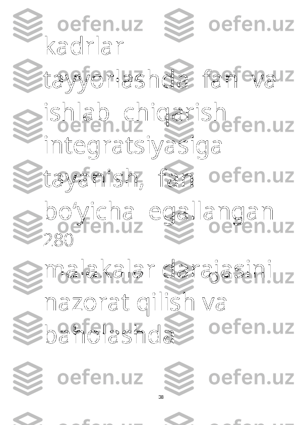 kadrlar   
tayyorlashda    fan    va
ishlab    chiqarish   
integratsiyasiga   
tayanish,    fan   
bo‘yicha    egallangan
280 
malakalar darajasini 
nazorat qilish va 
baholashda 
38 