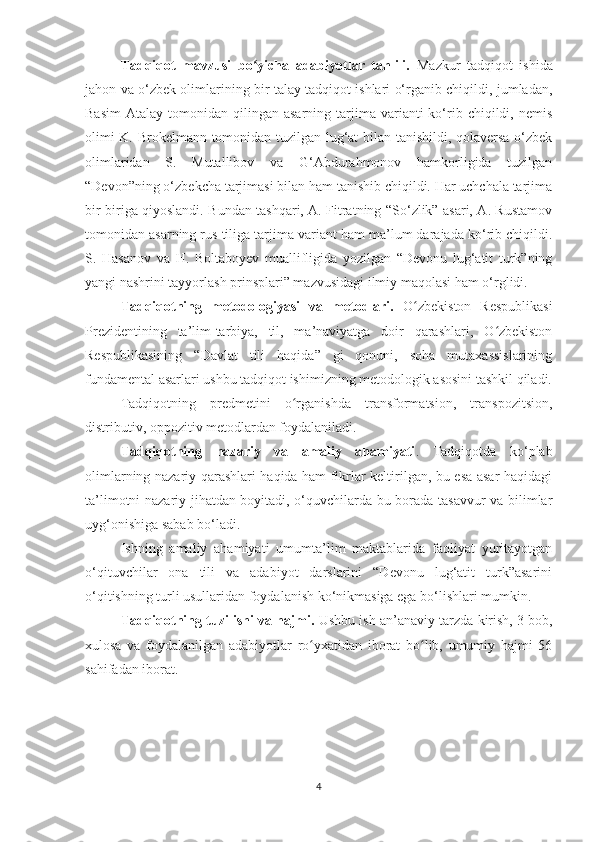 Tadqiqot   mavzusi   bo yicha   adabiyotlar   tahlili.  ʻ Mazkur   tadqiqot   ishida
jahon va o‘zbek olimlarining bir talay tadqiqot ishlari o‘rganib chiqildi, jumladan,
Basim   Atalay  tomonidan  qilingan  asarning  tarjima  varianti  ko‘rib  chiqildi,  nemis
olimi K. Brokelmann tomonidan tuzilgan lug‘at bilan tanishildi, qolaversa o‘zbek
olimlaridan   S.   Mutallibov   va   G‘Abdurahmonov   hamkorligida   tuzilgan
“Devon”ning o‘zbekcha tarjimasi bilan ham tanishib chiqildi. Har uchchala tarjima
bir biriga qiyoslandi. Bundan tashqari, A. Fitratning “So‘zlik” asari, A. Rustamov
tomonidan asarning rus tiliga tarjima variant ham ma’lum darajada ko‘rib chiqildi.
S.   Hasanov   va   H.   Boltaboyev   muallifligida   yozilgan   “Devonu   lug‘atit   turk”ning
yangi nashrini tayyorlash prinsplari” mazvusidagi ilmiy maqolasi ham o‘rglidi. 
Tadqiqotning   metodologiyasi   va   metodlari.   O zbekiston   Respublikasi	
ʻ
Prezidentining   ta’lim-tarbiya,   til,   ma’naviyatga   doir   qarashlari,   O zbekiston	
ʻ
Respublikasining   “Davlat   tili   haqida”   gi   qonuni,   soha   mutaxassislarining
fundamental asarlari ushbu tadqiqot ishimizning metodologik asosini tashkil qiladi.
Tadqiqotning   predmetini   o rganishda   transformatsion,   transpozitsion,	
ʻ
distributiv, oppozitiv metodlardan foydalaniladi.
Tadqiqotning   nazariy   va   amaliy   ahamiyati .   Tadqiqotda   ko‘plab
olimlarning nazariy qarashlari haqida ham fikrlar keltirilgan, bu esa asar haqidagi
ta’limotni nazariy jihatdan boyitadi, o‘quvchilarda bu borada tasavvur va bilimlar
uyg‘onishiga sabab bo‘ladi. 
Ishning   amaliy   ahamiyati   umumta’lim   maktablarida   faoliyat   yuritayotgan
o‘qituvchilar   ona   tili   va   adabiyot   darslarini   “Devonu   lug‘atit   turk”asarini
o‘qitishning turli usullaridan foydalanish ko‘nikmasiga ega bo‘lishlari mumkin.
Tadqiqotning tuzilishi va hajmi.  Ushbu ish an’anaviy tarzda kirish, 3 bob,
xulosa   va   foydalanilgan   adabiyotlar   ro yxatidan   iborat   bo lib,   umumiy   hajmi   56	
ʻ ʻ
sahifadan iborat. 
4 