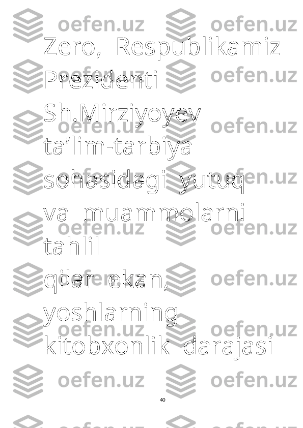 Zero,  Respublikamiz
Prezidenti 
Sh.Mirziyoyev   
ta’lim -tarbiya  
sohasidagi  yutuq  
va  muammolarni  
tahlil 
qilar    ekan,   
yoshlarning   
kitobxonlik    darajasi 
40 