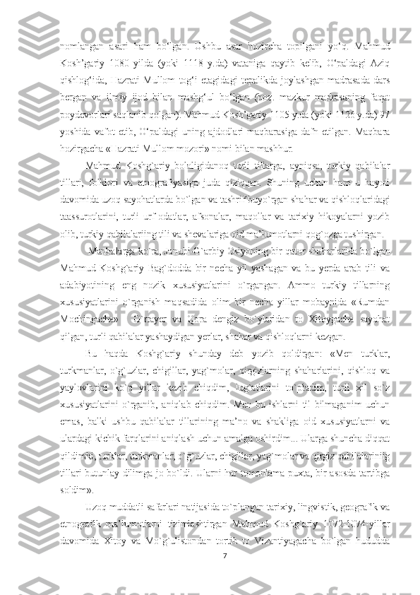 nomlangan   asari   ham   bo‘lgan.   Ushbu   asar   hozircha   topilgani   yo‘q.   Mahmud
Kosh’gariy   1080   yilda   (yoki   1118   y.da)   vataniga   qaytib   kelib,   O‘paldagi   Aziq
qishlog‘ida,   Hazrati   Mullom   tog‘i   etagidagi   tepalikda   joylashgan   madrasada   dars
bergan   va   ilmiy   ijod   bilan   mashg‘ul   bo‘lgan   (hoz.   mazkur   madrasaning   faqat
poydevorlari saqlanib qolgan). Mahmud Kosh’gariy 1105 y.da (yoki 1126 y.da) 97
yoshida   vafot   etib,   O‘paldagi   uning   ajdodlari   maqbarasiga   dafn   etilgan.   Maqbara
hozirgacha «Hazrati Mullom mozori» nomi bilan mashhur.
Mahmud   Koshg`ariy   bolaligidanoq   turli   tillarga,   ayniqsa,   turkiy   qabilalar
tillari,   folklori   va   etnografiyasiga   juda   qiziqqan.   Shuning   uchun   ham   u   hayoti
davomida uzoq sayohatlarda bo`lgan va tashrif buyo`rgan shahar va qishloqlaridagi
taassurotlarini,   turli   urf-odatlar,   afsonalar,   maqollar   va   tarixiy   hikoyalarni   yozib
olib, turkiy qabilalariing tili va shevalariga oid ma’lumotlarni qog`ozga tushirgan.
 Manbalarga ko`ra, Janubi-G`arbiy Osiyoning bir qator shahar larida bo`lgan
Mahmud   Koshg`ariy   Bag`dodda   bir   necha   yil   yashagan   va   bu   yerda   arab   tili   va
adabiyotining   eng   nozik   xususiyatlarini   o`rgangan.   Ammo   turkiy   tillarning
xususiyatlarini   o`rganish   maqsadida   olim   bir   necha   yillar   mobaynida   «Rumdan
Mochingacha»   -   O`rtayer   va   Qora   dengiz   bo`ylaridan   to   Xitoygacha   sayohat
qilgan, tur li qabilalar yashaydigan yerlar, shahar va qishloqlarni kezgan.
Bu   haqda   Koshg`ariy   shunday   deb   yozib   qoldirgan:   «Men   turklar,
turkmanlar,   o`g`uzlar,   chigillar,   yag`molar,   qirgizlarning   shaharlarini,   qishloq   va
yaylovlarini   ko`p   yillar   kezib   chiqdim,   lug`atlarini   to`pladim,   turli   xil   so`z
xususiyatlarini   o`rganib,   aniqlab   chiqdim.   Men   bu   ishlarni   til   bilmaganim   uchun
emas,   balki   ushbu   qabilalar   tillarining   ma’no   va   shakliga   oid   xususiyatlarni   va
ulardagi kichik farqlarini aniqlash uchun amalga oshirdim... Ularga shuncha diqqat
qildimki, turklar, turkmanlar, o`g`uzlar, chigillar, yag`molar va qirgiz qabilalariniig
tillari butunlay dilimga jo bo`ldi. Ularni har tomonlama puxta, bir asosda tartibga
soldim».
Uzoq muddatli safarlari natijasida to`plangan tarixiy, lingvistik, geografik va
etnografik   ma’lumotlarni   tizimlashtirgan   Mahmud   Koshg`ariy   1072-1074-yillar
davomida   Xitoy   va   Mo`g`ulistondan   tortib   to   Vizantiyagacha   bo`lgan   hududda
7 