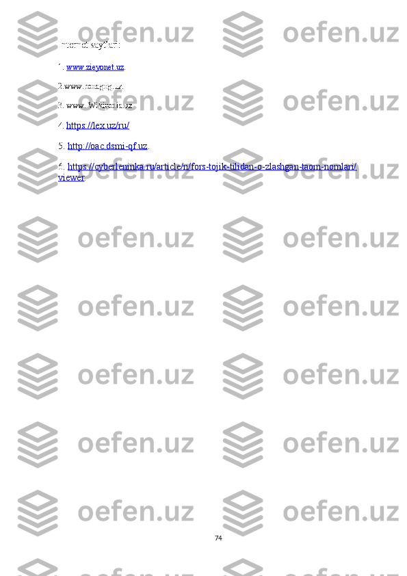 Internet saytlari:
1.  www.zieyonet.uz . 
2.www.pedagog.uz.
3. www. Wikipedia.uz
4.  https://lex.uz/ru/   
5.  http://oac.dsmi-qf.uz . 
6.  https://cyberleninka.ru/article/n/fors-tojik-tilidan-o-zlashgan-taom-nomlari/
viewer .
74 