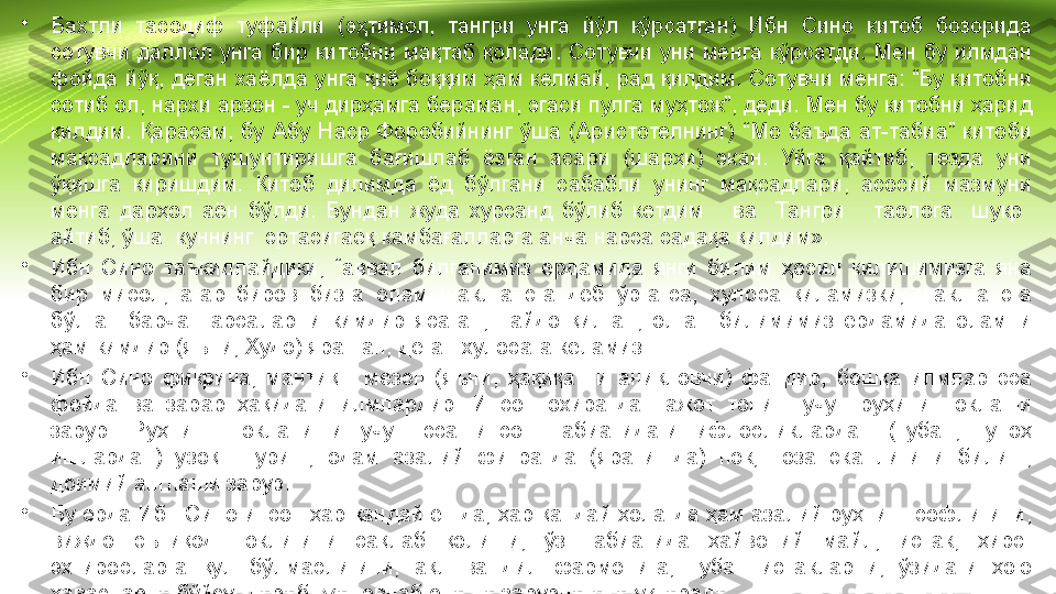 •
Бахтли  тасодиф  туфайли  (эҳтимол,  тангри  унга  йўл  кўрсатган)  Ибн  Сино  китоб  бозорида 
сотувчи  даллол  унга  бир  китобни  мақтаб  қолади.  Сотувчи  уни  менга  кўрсатди.  Мен  бу  илмдан 
фойда йўқ, деган хаёлда унга қиё боққим ҳам келмай, рад қилдим. Сотувчи менга: “Бу китобни 
сотиб ол, нархи арзон - уч дирҳамга бераман, эгаси пулга муҳтож”, деди. Мен бу китобни ҳарид 
қилдим.  Қарасам,  бу  Абу  Наср  Форобийнинг  ўша  (Аристотелнинг)  “Мо  баъда  ат-табиа”  китоби 
мақсадларини  тушунтиришга  бағишлаб  ёзган  асари  (шарҳи)  экан.  Уйга  қайтиб,  тезда  уни 
ўқишга  киришдим.  Китоб  дилимда  ёд  бўлгани  сабабли  унинг  мақсадлари,  асосий  мазмуни 
менга  дарҳол  аён  бўлди.  Бундан  жуда  хурсанд  бўлиб  кетдим      ва    Тангри      таолога    шукр   
айтиб, ўша  куннинг  эртасигаёқ камбағалларга анча нарса садақа қилдим».
•
Ибн  Сино  таъкидлайдики,  “аввал  билганимиз  ёрдамида  янги  билим  ҳосил  килишимизга  яна 
бир  мисол,  агар  биров  бизга  олам  шаклга  эга  деб  ўргатса,  хулоса  қиламизки,  шаклга  эга 
бўлган  барча  нарсаларни  кимдир  ясаган,  пайдо  қилган,  олган  билимимиз  ёрдамида  оламни 
ҳам кимдир (яъни, Худо) яратган, деган хулосага келамиз.
•
Ибн  Сино  фикрича,  мантиқ  -  мезон  (яъни,  ҳақиқатни  аниқловчи)  фандир,  бошқа  илмлар  эса 
фойда  ва  зарар  ҳақидаги  илмлардир.  Инсон  охиратда  нажот  топиш  учун  руҳини  поклаши 
зарур.  Руҳнинг  покланиши  учун  эса  инсон  табиатидаги  ифлосликлардан  (тубан,  гуноҳ 
ишлардан)  узоқ    туриш,  одам  азалий  фитратда  (яратишда)  пок,  тоза  эканлигини  билиш, 
доимий англаши зарур.
•
Бу ерда Ибн Сино инсон ҳар қандай ёшда, ҳар қандай ҳолатда ҳам азалий руҳнинг софлигини, 
виждон-эътиқод  поклигини  сақлаб  қолиши,  ўз  табиатида  ҳайвоний  майл,  истак,  ҳирс-
эхтиросларга  қул  бўлмаслигини,  ақл  ва  дил  фармонига,  тубан  истакларни,  ўзидаги  ҳою 
ҳавасларни бўйсундириб, жиловлаб олиши зарурлигини уқтиради. 