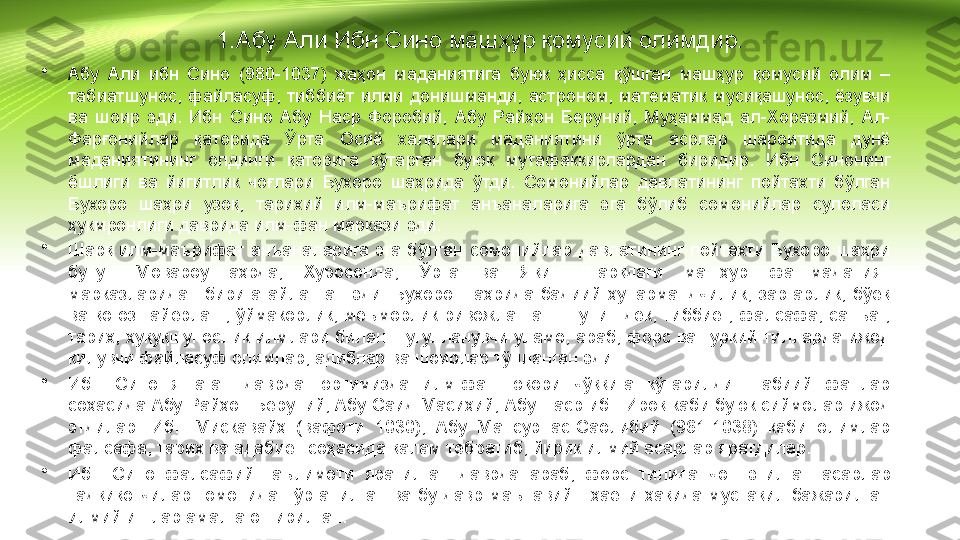 1.Абу Али Ибн Сино машҳур қомусий олимдир.
•
Абу  Али  ибн  Сино  (980-1037)  жаҳон  маданиятига  буюк  ҳисса  қўшган  машҳур  қомусий  олим  – 
табиатшунос,  файласуф,  тиббиёт  илми  донишманди,  астроном,  математик  мусиқашунос,  ёзувчи 
ва  шоир  эди.  Ибн  Сино  Абу  Наср  Форобий,  Абу  Райҳон  Беруний,  Муҳаммад  ал-Хоразмий,  Ал-
Фарғонийлар  қаторида  Ўрта  Осиё  халқлари  маданиятини  ўрта  асрлар  шароитида  дунё 
маданиятининг  олдинги  қаторига  кўтарган  буюк  мутафаккирлардан  биридир.  Ибн  Синонинг 
ёшлиги  ва  йигитлик  чоғлари  Бухоро  шаҳрида  ўтди.  Сомонийлар  давлатининг  пойтахти  бўлган 
Бухоро  шаҳри  узоқ,  тарихий  илм-маърифат  анъаналарига  эга  бўлиб  сомонийлар  сулоласи 
ҳукмронлиги даврида илм-фан маркази эди.
•
Шарқ  илм-маърифат  анъаналарига  эга  бўлган  сомонийлар  давлатининг  пойтахти  Бухоро  шаҳри 
бутун  Мовароуннаҳрда,  Хуросонда,  Ўрта  ва  Яқин  Шарқдаги  машҳур  фан-маданият 
марказларидан  бирига  айланган  эди.  Бухоро  шаҳрида  бадиий  ҳунармандчилик,  заргарлик,  бўёқ 
ва  қоғоз  тайёрлаш,  ўймакорлик,  меъморлик  ривожланган.  Шунингдек,  тиббиёт,  фалсафа,  санъат, 
тарих, ҳуқуқшунослик илмлари билан шуғулланувчи уламо, араб, форс ва туркий тилларда ижод 
қилувчи файласуф олимлар, адиблар ва шоирлар тўпланган эди.
•
Ибн  Сино  яшаган  даврда  юртимизда  илм-фан  юқори  чўққига  кўтарилди.  Табиий  фанлар 
соҳасида Абу Райҳон Беруний, Абу Саид Масиҳий, Абу Наср ибн Ироқ каби буюк сиймолар ижод 
этдилар.  Ибн  Мискавайҳ  (вафоти  1030),  Абу  Мансур  ас-Саолибий  (961-1038)  каби  олимлар 
фалсафа, тарих ва адабиёт соҳасида қалам тебратиб, йирик илмий асарлар яратдилар.
•
Ибн  Сино  фалсафий  таълимоти  яратилган  даврда  араб,  форс  тилида  чоп  этилган  асарлар 
тадқиқотчилар  томонидан  ўрганилган  ва  бу  давр  маънавий      ҳаёти  ҳақида  мустақил  бажарилган 
илмий ишлар амалга оширилган. 