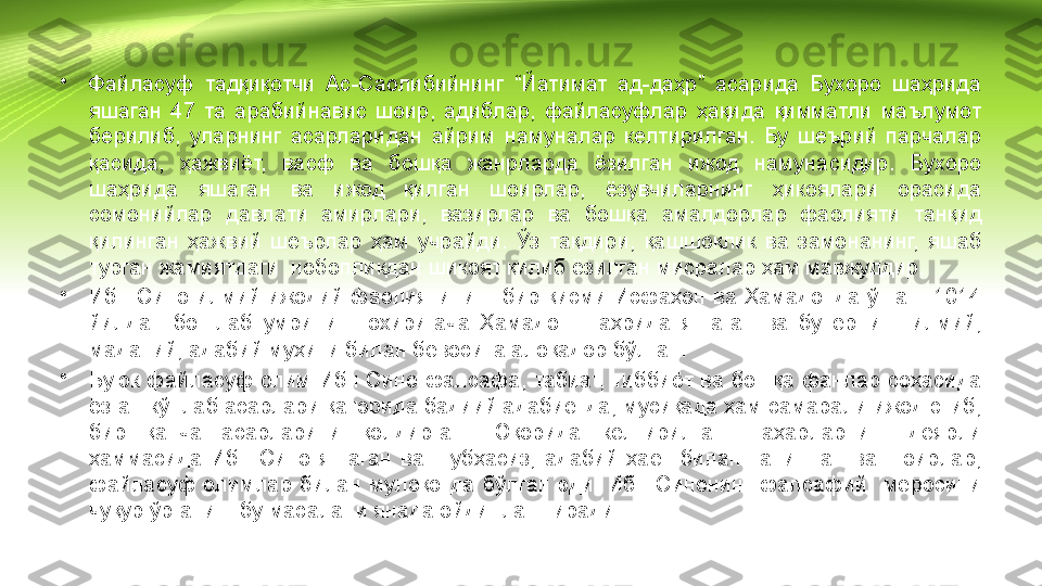 •
Файласуф  тадқиқотчи  Ас-Саолибийнинг  “Йатимат  ад-даҳр”  асарида  Бухоро  шаҳрида 
яшаган  47  та  арабийнавис  шоир,  адиблар,  файласуфлар  ҳақида  қимматли  маълумот 
берилиб,  уларнинг  асарларидан  айрим  намуналар  келтирилган.  Бу  шеърий  парчалар 
қасида,  ҳажвиёт,  васф  ва  бошқа  жанрларда  ёзилган  ижод  намунасидир.  Бухоро 
шаҳрида  яшаган  ва  ижод  қилган  шоирлар,  ёзувчиларнинг  ҳикоялари  орасида 
сомонийлар  давлати  амирлари,  вазирлар  ва  бошқа  амалдорлар  фаолияти  танқид 
қилинган  ҳажвий  шеърлар  ҳам  учрайди.  Ўз  тақдири,  қашшоқлик  ва  замонанинг,  яшаб 
турган жамиятдаги  нобопликдан шикоят қилиб ёзилган мисралар ҳам мавжуддир.
•
Ибн  Сино  илмий  ижодий  фаолиятининг  бир  қисми  Исфаҳон  ва  Ҳамадонда  ўтган.  1014 
йилдан  бошлаб  умрининг  охиригача  Ҳамадон  шаҳрида  яшаган  ва  бу  ернинг  илмий, 
маданий, адабий муҳити билан бевосита алоқадор бўлган.
•
Буюк  файласуф  олим  Ибн  Сино  фалсафа, табиат, тиббиёт ва  бошқа фанлар соҳасида 
ёзган кўплаб асарлари қаторида бадиий адабиётда, мусиқада ҳам самарали ижод этиб, 
бир  қанча  асарларини  қолдирган.  Юқорида  келтирилган  шаҳарларнинг  деярли 
ҳаммасида  Ибн  Сино  яшаган  ва  шубҳасиз,  адабий  ҳаёт  билан  танишган  ва  шоирлар, 
файласуф  олимлар  билан  мулоқотда  бўлган  эди.  Ибн  Синонинг  фалсафий    меросини 
чуқур ўрганиш бу масалани янада ойдинлаштиради. 