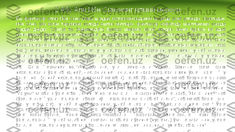 2.Абу Али Ибн Синонинг илмий мероси
•
Ёш  файласуф  олим  Ибн  Сино  мана  шундай  ижтимоий-маданий  муҳитда  ўсиб  улғайди.  Жумладан, 
Ибн  Сино  ўзи  ёзган  таржимаи  ҳолида  ёшлик  йиллари,  файласуф  сифатида  шаклланиши  ҳақида 
бундай  дейди:  “Сўнгра  бу  (Афшонадан)  Бухоро  шаҳрига  кўчиб  келдик.  Мени  Қуръон  ва  адаб 
(илмларини)  ўқитадиган  муаллимларга  топширдилар.  Ёшим  ўнга  тўлганда  мен  Қуръонни  ва  адаб 
илмларидан  кўпини  ўзлаштириб  олган  эдим.  Ҳатто  одамлар  менга  ажабланадиган  бўлдилар.  Отам 
мисрликлар даъватини қабул қилганлардан бўлиб, исмоилийлардан ҳисобланарди ва уларнинг нафс 
(жон)  ва  ақл  ҳақидаги  гапларини  ва  тушунчаларини  эшитиб  юрардим,  укам  ҳам  шундай  қиларди. 
Кўпинча  улар  бу  хусусда  ўзаро  суҳбатлашиб  ўтиришганида  мен  уларнинг  гапларини  тушунардим, 
лекин қалбим буни қабул этмас эди”
•
Ибн  Сино  “Таржимаи  ҳол”ида  ёзишича,  унинг  замондоши  Исмоил  Зоҳиддан  фақат  фиқҳ 
масалаларини  ўрганиб  қолмай,  диалектик  мантиқ  илмига  доир  асарларини  ҳам  ўзлаштирган.  “Шу 
билан  мен  (илмий  масалаларда  ҳақиқий  жавобни)  талаб  йўлларини  ва  жавоб  берувчига  эътироз 
билдириш  усулларини,  уларда  (файласуф  софистлар  ва  диалектикаларда)  жорий  бўлган  йўсинда 
билиб  олиб,  бу  соҳани  энг  яхши  тушунадиганлардан  бўлиб  қолган  эдим.  Кейин  аллома  Нотилийдан 
“Исғужи”  китобини  ўргана  бошладим.  У  менга  жинснинг  таърифи  ҳақида  гапириб,  “Жинс  нима?”  деб 
сўралганида  “Турли  навлардан  иборат  кўп  нарсаларга  жинс  деб  айтилади”,  деб  жавоб  берган  эди. 
Мен  унга  (жинсга)  шундай  таъриф  бердимки,  ундай  гапларни  Нотилий  ҳали  эшитмаган  экан”.  Ўрта 
асрларда Fapбдa мантиқ асослари юнон олими Порфирийнинг “Исога ёки мантиқ илмига муқаддима” 
деган  асари  бўйича,  шарқда  Абу  Наср  Форобийнинг  Порфирий  китобига  ёзилган  шарҳи  бўйича 
ўрганилар эди. “Шундай қилиб мантиққа оид китобларни ўзимча (мустақил) ўқишга киришдим, уларга 
битилган шарҳларни мутолаа қила бошладим ва ниҳоят, мантиқ илмини пухта билиб олдим” 