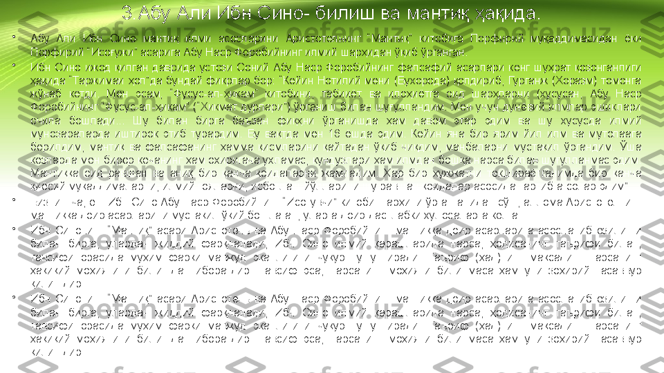 3.Абу Али Ибн Сино- билиш ва мантиқ ҳақида.
•
Абу  Али  Ибн  Сино  мантиқ  илми  асосларини  Аристотелнинг  “Мантиқ”  китобига  Порфирий  муқаддимасидан  ёки 
Порфирий “Исоғужи” асарига Абу Наср Форобийнинг илмий шарҳидан ўқиб ўрганган.
•
Ибн  Сино  ижод  қилган  даврида  устози  Соний  Абу  Наср  Форобийнинг  фалсафий  асарлари  кенг  шуҳрат  қозонганлиги 
ҳақида “Таржимаи ҳол”да бундай фикрлар бор: “Кейин  Нотилий мени (Бухорода) қолдириб, Гурганж (Хоразм) томонга 
жўнаб  кетди.  Мен  эсам,  “Фусус-ал-ҳикам”  китобини,  табииёт  ва  илоҳиётга  оид  шарҳларни  (хусусан,  Абу  Наср 
Форобийнинг  “Фусус-ал-ҳикам”  (“Хикмат  дурлари”)  ўрганиш билан  шуғулландим.  Мен  учун  дунёвий  илмлар эшиклари 
очила  бошлади...  Шу  билан  бирга  баъзан  фиқҳни  ўрганишда  ҳам  давом  этар  эдим  ва  шу  хусусда  илмий 
мунозараларда  иштирок  этиб  турардим.  Бу  вақтда  мен  16  ёшда  эдим.  Кейин  яна  бир  ярим  йил  илм  ва  мутолаага 
берилдим,  мантиқ  ва  фалсафанинг  ҳамма  қисмларини  қайтадан  ўқиб  чиқдим,  манбаларни  мустақил  ўргандим.  Ўша 
кезларда мен бирор кечанинг ҳам охиригача ухламас, кундузлари ҳам илмдан бошқа нарса билан шуғулланмас эдим. 
Мантиққа  оид  равшан  ва  аниқ  бир  қанча  қоидаларни  жамладим.  Ҳар  бир  ҳужжатни  текшираётганимда  бир  қанча 
қиёсий муқаддималарни, илмий ғояларни, исботлаш йўлларини шу равшан қоидалар асосида тартибга солар эдим”
•
Бизнингча, ёш Ибн Сино Абу Наср Форобийнинг “Исоғувчи” китоби шарҳини ўрганганидан сўнг, аллома Аристотелнинг 
мантиққа доир асарларини мустақил ўқий бошлаган, уларга доир дастлабки хулосаларга келган.
•
Ибн  Синонинг  “Мантиқ”  асари  Аристотель  ва  Абу  Наср  Форобийнинг  мантиққа  доир  асарларига  асосланиб  ёзилиши 
билан  бирга,  улардан  жиддий  фарқланади,  Ибн  Сино  илмий  қарашларида  нарса,  ҳодисанинг  таърифи  билан, 
тавсифи  орасида  муҳим  фарқи  мавжуд  эканлигини  чуқур  тушунтиради.  Таъриф  (ҳад)нинг  мақсади  -  нарсанинг 
ҳақиқий  моҳиятини  билишдан  иборатдир.  Тавсиф  эса,  нарсанинг  моҳияти  билинмаса  ҳам  уни  зоҳирий  тасаввур 
қилишдир.
•
Ибн  Синонинг  “Мантиқ”  асари  Аристотель  ва  Абу  Наср  Форобийнинг  мантиққа  доир  асарларига  асосланиб  ёзилиши 
билан  бирга,  улардан  жиддий  фарқланади,  Ибн  Сино  илмий  қарашларида  нарса,  ҳодисанинг  таърифи  билан, 
тавсифи  орасида  муҳим  фарқи  мавжуд  эканлигини  чуқур  тушунтиради.  Таъриф  (ҳад)нинг  мақсади  -  нарсанинг 
ҳақиқий  моҳиятини  билишдан  иборатдир.  Тавсиф  эса,  нарсанинг  моҳияти  билинмаса  ҳам  уни  зоҳирий  тасаввур 
қилишдир. 