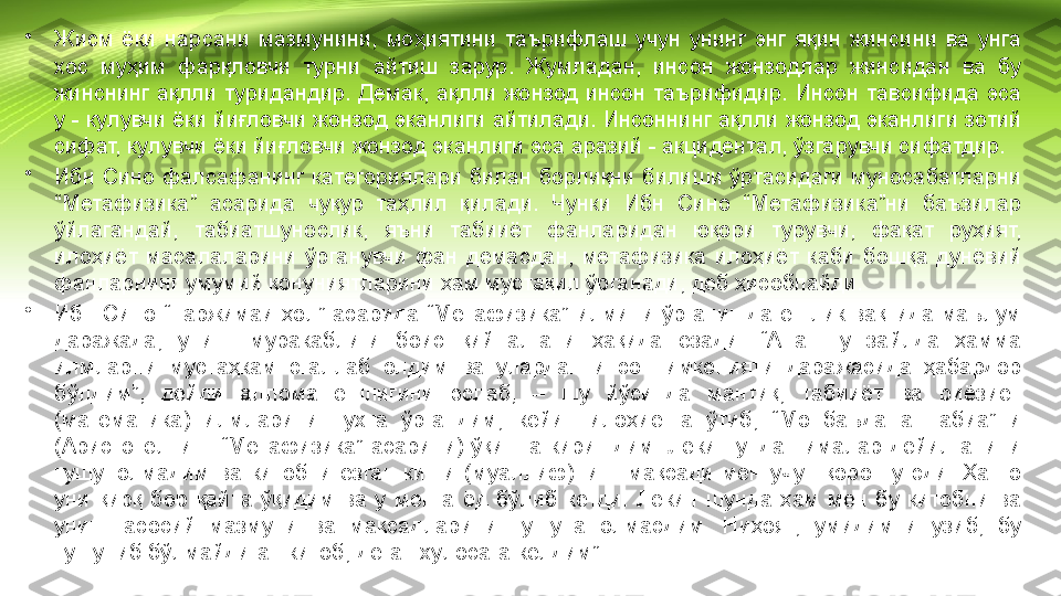 •
Жисм  ёки  нарсани  мазмунини,  моҳиятини  таърифлаш  учун  унинг  энг  яқин  жинсини  ва  унга 
хос  муҳим  фарқловчи  турни  айтиш  зарур.  Жумладан,  инсон  жонзодлар  жинсидан  ва  бу 
жинснинг  ақлли  туридандир.  Демак,  ақлли  жонзод  инсон  таърифидир.  Инсон  тавсифида  эса 
у - кулувчи ёки йиғловчи жонзод эканлиги айтилади. Инсоннинг ақлли жонзод эканлиги зотий 
сифат, кулувчи ёки йиғловчи жонзод эканлиги эса аразий - акцидентал, ўзгарувчи сифатдир.
•
Ибн  Сино фалсафанинг категориялари билан  борлиқни билиши ўртасидаги муносабатларни 
“Метафизика”  асарида  чуқур  таҳлил  қилади.  Чунки  Ибн  Сино  “Метафизика”ни  баъзилар 
ўйлагандай,  табиатшунослик,  яъни  табииёт  фанларидан  юқори  турувчи,  фақат  руҳият, 
илоҳиёт  масалаларини  ўрганувчи  фан  демасдан,  метафизика  илоҳиёт  каби  бошқа  дунёвий 
фанларнинг умумий қонуниятларини ҳам мустақил ўрганади, деб ҳисоблайди.
•
Ибн  Сино  “Таржимаи  ҳол”  асарида  “Метафизика”  илмини  ўрганишда  ёшлик  вақтида  маълум 
даражада,  унинг  муракаблиги  боис  қийналгани  ҳақида  ёзади.  “Ана  шу  зайлда  ҳамма 
илмларни  мустаҳкам  эгаллаб  олдим  ва  улардан  инсон  имконияти  даражасида  ҳабардор 
бўлдим”,  дейди  аллома  ёшлигини  эслаб,  –  шу  йўсинда  мантиқ,  табииёт  ва  риёзиёт 
(математика)  илмларини  пухта  ўргандим,  кейин  илоҳиётга  ўтиб,  “Мо  баъда  ат-табиа”ни 
(Аристотелнинг  “Метафизика”  асарини)  ўқишга  киришдим.  Лекин  унда  нималар  дейилганини 
тушунолмадим  ва  китобни  ёзган  киши  (муаллиф)нинг  мақсади  мен  учун  қоронғу  эди.  Ҳатто 
уни  қирқ  бор  қайта  ўқидим  ва  у  менга  ёд  бўлиб  кетди.  Лекин  шунда  ҳам  мен  бу  китобни  ва 
унинг  асосий  мазмуни  ва  мақсадларини  тушуна  олмасдим.  Ниҳоят,  умидимни  узиб,  бу 
тушуниб бўлмайдиган китоб, деган хулосага келдим” 