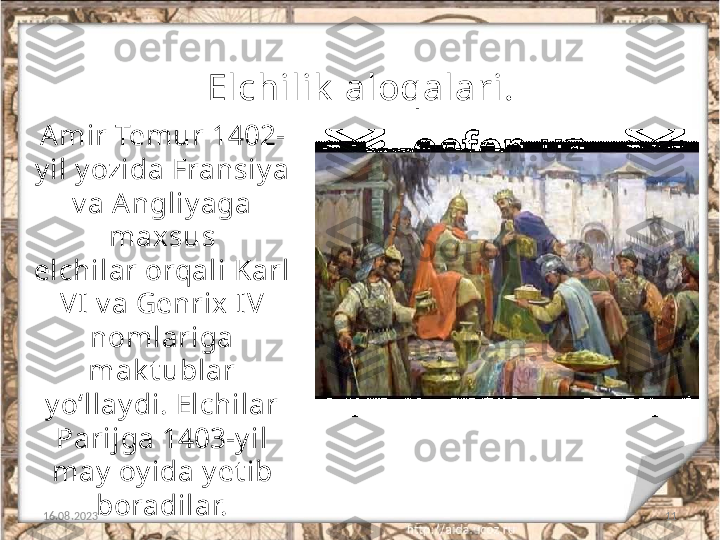 11Elchilik  aloqalari.
16.08.2023Amir Temur 1402-
y il y ozida Fransiy a 
v a Angliy aga 
maxsus
elchilar orqali Karl 
VI v a Genrix IV 
nomlariga 
mak t ublar
y o‘llay di. Elchilar 
Parijga 1403-y il 
may  oy ida y et ib 
boradilar. 