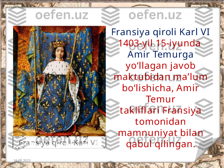 12Fransiy a qiroli Karl VI 
1403-y il 15-iy unda 
Am ir Tem urga 
y o‘llagan jav ob 
mak t ubidan ma’lum 
bo‘lishicha, A mir 
Temur
t ak lifl ari Fransiy a 
t omonidan 
mamnuniy at  bilan 
qabul qilingan.
16.08.2023 Fransiy a qiroli Karl VI   