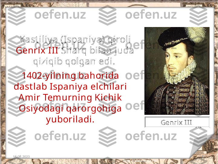 13Kast iliy a (Ispaniy a) qiroli 
Genrix III  Sharq bilan juda 
qiziqib qolgan edi. 
16.08.2023 1402-y ilning bahorida 
dast lab Ispaniy a elchilari 
Am ir Tem urning Kichik  
Osiy odagi qarorgohiga 
y uboriladi.
Genrix I II  