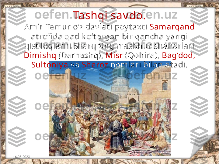 14Tashqi sav do.
16.08.2023 A mir Temur o‘z dav lat i poy t axt i  Samarqand 
at rofi da qad k o‘t argan bir qancha y angi 
qishloqlarni Sharqning mashhur shaharlari 
Dimishq  (Damashq),  Misr  (Qohira),  Bag‘dod, 
Sult oniy a  v a  Sheroz  nomlari bilan at adi. 