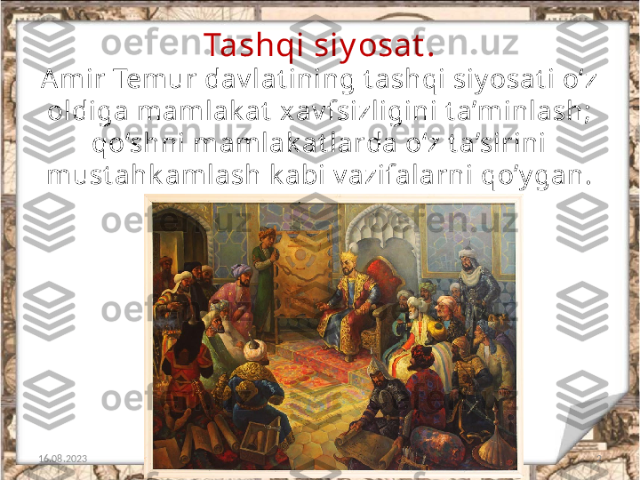 Tashqi siy osat .
16.08.2023 2Am ir Tem ur dav lat ining t ashqi siy osat i o‘z 
oldiga mamlak at  xav fsizligini t a’minlash; 
qo‘shni m amlak at larda o‘z t a’sirini 
must ahk amlash k abi v azifalarni qo’y gan. 