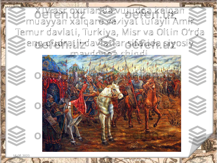 X IV asr oxirlarida v ujudga k elgan 
muay y an xalqaro v aziy at  t ufay li A mir 
Temur dav lat i, Turk iy a, Misr v a Olt in O‘rda 
eng qudrat li dav lat lar sifat ida siy osiy  
may donga chiqdi.
16.08.2023 3 