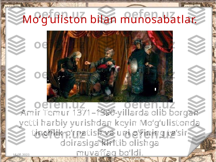 4Mo‘g‘ulist on bilan munosabat lar.
16.08.2023 Amir Temur 1371–1390-y illarda olib borgan 
y et t i harbiy  y urishdan k ey in Mo‘g‘ulist onda 
t inchlik  o‘rnat ish v a uni o‘zining t a’sir 
doirasiga k irit ib olishga
muv aff aq bo‘ldi. 