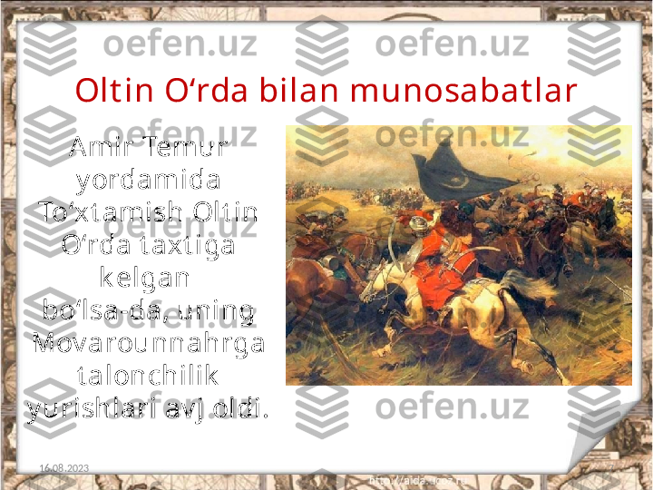 7Olt in O‘rda bilan munosabat lar
16.08.2023 Amir Tem ur 
y ordamida
To‘xt amish Olt in 
O‘rda t axt iga 
k elgan 
bo‘lsa-da, uning 
Mov arounnahrga
t alonchilik  
y urishlari av j oldi. 