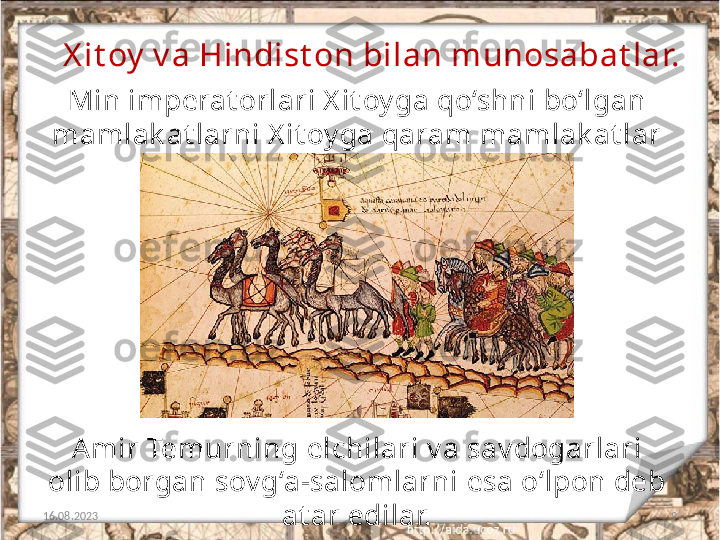 9X it oy  v a Hindist on bilan munosabat lar.
16.08.2023 Min imperat orlari X it oy ga qo‘shni bo‘lgan 
mamlak at larni X it oy ga qaram mamlak at lar 
deb hisoblar edilar. 
Amir Temurning  elchilari v a sav dogarlari 
olib borgan sov g‘a-salomlarni  esa o‘lpon deb 
at ar edilar. 