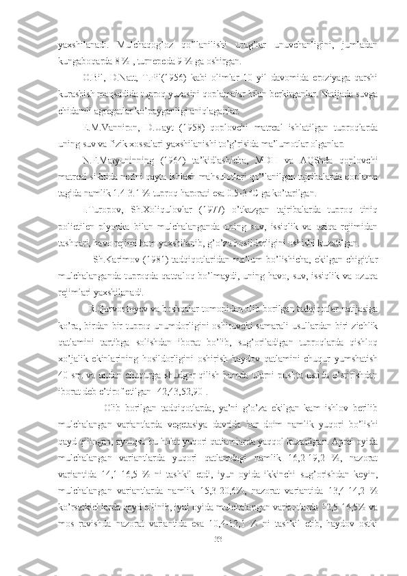 yaxshilanadi.   Mulchaqog’oz   qo’llanilishi   urug’lar   unuvchanligini,   jumladan
kungaboqarda 8 % , turnepeda 9 % ga oshirgan.
O.Bil,   D.Natt,   T.Pil(1956)   kabi   olimlar   10   yil   davomida   eroziyaga   qarshi
kurashish maqsadida tuproq yuzasini qoplamalar bilan berkitganlar. Natijada suvga
chidamli agregatlar ko’payganligi aniqlaganlar. 
E.M.Vanniron,   D.Uayt   (1958)   qoplovchi   matreal   ishlatilgan   tuproqlarda
uning suv va fizik xossalari yaxshilanishi to’g’risida ma’lumotlar olganlar.
N.F.Matyuninning   (1964)   ta’kidlashicha,   MDH   va   AQShda   qoplovchi
matreal sifatida neftni qayta ishlash mahsulotlari qo’llanilgan tajribalarda qoplama
tagida namlik 1.4-3.1 % tuproq harorati esa 0.5-3  0
C ga ko’tarilgan. 
I.Turopov,   Sh.Xoliqulovlar   (1977)   o’tkazgan   tajribalarda   tuproq   tiniq
polietilen   plyonka   bilan   mulchalanganda   uning   suv,   issiqlik   va   oziqa   rejimidan
tashqari, havo rejimi ham yaxshilanib, g’o’za hosildorligini oshishi kuzatilgan.
Sh.Karimov (1981)  tadqiqotlaridan ma’lum  bo’lishicha,  ekilgan chigitlar
mulchalanganda tuproqda qatqaloq bo’lmaydi, uning havo, suv, issiqlik  va ozuqa
rejimlari yaxshilanadi.
R.Qurvontoyev va boshqalar tomonidan olib borilgan tadqiqotlar natijasiga
ko’ra,  birdan-bir   tuproq  unumdorligini   oshiruvchi  samarali   usullardan  biri   zichlik
qatlamini   tartibga   solishdan   iborat   bo’lib,   sug’oriladigan   tuproqlarda   qishloq
xo’jalik   ekinlarining   hosildorligini   oshirish   haydov   qatlamini   chuqur   yumshatish
40  sm   va   undan   chuqurga   shudgor   qilish   hamda   ularni   pushta   ustida   o’stirishdan
iborat deb e’tirof etilgan [42,43,52,90]. 
Olib   borilgan   tadqiqotlarda,   ya’ni   g’o’za   ekilgan   kam   ishlov   berilib
mulchalangan   variantlarda   vegetasiya   davrida   har   doim   namlik   yuqori   bo’lishi
qayd qilingan, ayniqsa bu holat yuqori qatlamlarda yaqqol kuzatilgan. Aprel oyida
mulchalangan   variantlarda   yuqori   qatlamdagi   namlik   16,2-19,2   %,   nazorat
variantida   14,1-16,5   %   ni   tashkil   etdi,   iyun   oyida   ikkinchi   sug’orishdan   keyin,
mulchalangan   variantlarda   namlik   15,3-20,6%,   nazorat   variantida   13,4-14,2   %
ko’rsatkichlarda qayd qilinib, iyul oyida mulchalangan variantlarda 12,5-16,5% va
mos   ravishda   nazorat   variantida   esa   10,4-12,1   %   ni   tashkil   etib,   haydov   ostki
33 