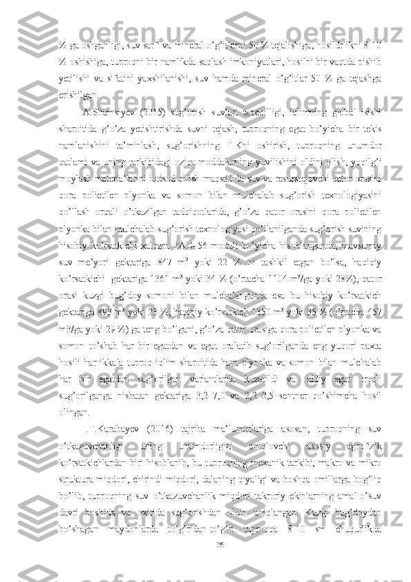% ga oshganligi, suv sarfi va mineral o’g’itlarni 50 % tejalishiga, hosildrlikni 8-10
% oshishiga, tuproqni bir namlikda saqlash imkoniyatlari, hosilni bir vaqtda pishib
yetilishi   va   sifatini   yaxshilanishi,   suv   hamda   mineral   o’g’itlar   50   %   ga   tejashga
erishilgan.     
A.Shamsiyev   (2015)   sug’orish   suvlari   taqchilligi,   iqlimning   global   isishi
sharoitida   g’o’za   yetishtirishda   suvni   tejash,   tuproqning   egat   bo’yicha   bir   tekis
namlanishini   ta’minlash,   sug’orishning   FIKni   oshirish,   tuproqning   unumdor
qatlami  va  uning tarkibidagi  oziqa-moddalarning yuvilishini  oldini  olish,  yoqilg’i
moylash materiallarini iqtisod qilish maqsadida suv va resurstejovchi qator orasini
qora   polietilen   plyonka   va   somon   bilan   mulchalab   sug’orish   texnologiyasini
qo’llash   orqali   o’tkazilgan   tadqiqotlarida,   g’o’za   qator   orasini   qora   polietilen
plyonka bilan mulchalab sug’orish texnologiyasi qo’llanilganda sug’orish suvining
hisobiy   ko’rsatkichi   xalqaro   FAO–56   moduli   bo’yicha   hisoblanganda,   mavsumiy
suv   me’yori   gektariga   847   m 3
  yoki   22   %   ni   tashkil   etgan   bo’lsa,   haqiqiy
ko’rsatkichi   gektariga 1361 m 3
  yoki 34 % (o’rtacha 1104 m 3
/ga yoki 28%), qator
orasi   kuzgi   bug’doy   somoni   bilan   mulchalanganda   esa   bu   hisobiy   ko’rsatkich
gektariga 893 m 3
 yoki 23 %, haqiqiy ko’rsatkich 1350 m 3
 yoki 35 % (o’rtacha 457
m3/ga yoki 29 %) ga teng bo’lgani, g’o’za qator orasiga qora polietilen plyonka va
somon   to’shab   har   bir   egatdan   va   egat   oralatib   sug’orilganda   eng   yuqori   paxta
hosili   har   ikkala   tuproq   iqlim   sharoitida   ham   plyonka   va   somon   bilan   mulchalab
har   bir   egatdan   sug’orilgan   variantlarda   kuzatildi   va   oddiy   egat   orqali
sug’orilganga   nisbatan   gektariga   3,2–7,0   va   2,2–2,5   sentner   qo’shimcha   hosil
olingan. 
I.T.Karabayev   (2016)   tajriba   ma’lumotlariga   asosan,   tuproqning   suv
o’tkazuvchanligi   uning   unumdorligini   aniqlovchi   asosiy   agrofizik
ko’rsatkichlardan biri hisoblanib, bu tuproqning mexanik tarkibi, makro va mikro
struktura miqdori, chirindi miqdori, dalaning qiyaligi va boshqa omillarga bog’liq
bo’lib,   tuproqning   suv   o’tkazuvchanlik   miqdori   takroriy   ekinlarning   amal-o’suv
davri   boshida   va   oxirida   sug’orishdan   oldin   aniqlangan.   Kuzgi   bug’doydan
bo’shagan   maydonlarda   to’g’ridan-to’g’ri   tuproqqa   8-10   sm   chuqurlikda
36 