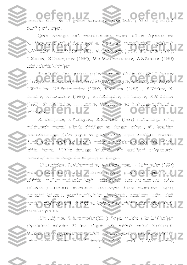 ammiakli   selitra   va   12   gramm   kukunsimon   superfosfat   qo’shish   eng   maqbul
ekanligi aniqlangan. 
Qayta   ishlangan   neft   mahsulotlaridan   mulcha   sifatida   foylanish   esa
N.F.Matyunin   (1964)   g’o’za   poyasi   va   lignin   kabi   matreallardan     foydalanish
N.Ahmedov,   A.A.Alibekov   (1980),   M.B.Muhammadjonov,   X.Umarov   (1984),
T.Xidirov,   X.Hakimjonov   (1984),   M.B.Muhammadjonov,   A.Z.Zokirov   (1988)
tadqiqotlarida keltirilgan.
Sintetik polietilen plyonkani qoplovchi matreal sifatida ishlatish I.T.Turopov
( 1975), Sh.T.Xoliqulov ( 1976,1977,1978), M.Xamroyev, K.Xamroyev( 1983) Sh.
T.Xoliqulov,   O.S.Saidmurodov   (1985),   V.Kulikov   (1987)   ,   S.Chirkov,   K.
Ermatov,   R.Buzurukov   (1989)   ,   Sh.T.Xoliqulov,   I.T.Turopov,   K.M.Ochilov
(1990),   Sh.T.Xoliqulov,   I.T.Turopov,   V.Yordanov   va   boshqalar   tajribalarida
keltirilgan.
X.Hakimjonov,   E.Yashayeva,   X.Xidirovlar   (1989)   ma’lumotiga   ko’ra,
mulchaovchi   matreal   sifatida   chiritilgan   va   elangan   go’ng   ,   vilt   kasalidan
zararsizlantirilgan   g’o’za   poyasi   va   gidrolizlangan   lignin   ishlatilishi   mumkin.
Bunda   mulcha   tarkibidagi   organik   moddalar   parchalanishi   jarayonida,   mulcha
ichida   harorat   60-70 0
c   darajaga   ko’tarilib,   vilt   kasalligini   qo’zg’atuvchi
zamburug’larni halokatga olib kelganligi aniqlangan. 
O.Yusupbekov,  G.Muhammedov,  M.Hasanxonova,  L.Galimovalar  (1997)
mulcha   sifatida     tuproq   ustida     polikomleks   paydo     qiluvchi     va   quyosh   nurlari
ta’sirida     ma’lum   muddatdan   keyin     parchalanib     tuproqqa   tuproqqa     oziqa
bo’luvchi   polikomleks     eritmalarini     ishlatishgan.   Bunda   mulchalash     tuproq
haroratini    ko’taradi,   yetarli  namlik bilan ta’minlanadi,   qatqaloqni   oldini    oladi
hamda     urug’ning     unib   chiqishi   va   keyingi   rivojlanishi     uchun   qulay     shart-
sharoitlar yaratadi. 
O.Yoqubjonov,   S.Bahromovlar (2000) fikriga,   mulcha   sifatida ishlatilgan
plyonkalarni     ekishdan     70     kun     o’tgach     olib     tashlash     ma’qul     hisoblanadi.
Mulchalashning   tuproq   haroratiga   ta’siri.   Tamakini   yaxshi   o’sishi   va   rivojlanishi
uchun   tuproq   harorati   maqbul   darajada   bo’lishi   kerak.   D.T.Abdukarimov,
44 