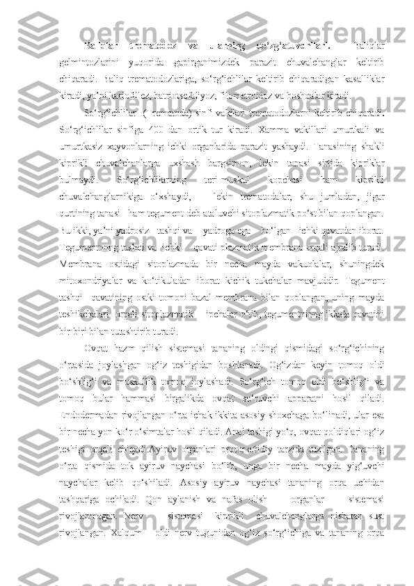 Baliqlar   trematodoz   va   ularning   qo‘zg‘atuvchilari.     Baliqlar
gelmintozlarini   yuqorida   gapirganimizdek   parazit   chuvalchanglar   keltirib
chiqaradi.   Baliq   trematodozlariga,   so‘rg‘ichlilar   keltirib   chiqaradigan   kasalliklar
kiradi, ya’ni kariofillez, batriotsefaliyoz, filometroidoz va boshqalar kiradi.
So‘rg‘ichlilar     (Trematoda)  sinfi  vakilari   trematodozlarni   keltirib chiqaradi .
So‘rg‘ichlilar   sinfiga   400   dan   ortik   tur   kiradi.   Xamma   vakillari   umurtkali   va
umurtkasiz   xayvonlarning   ichki   organlarida   parazit   yashaydi.   Tanasining   shakli
kiprikli   chuvalchanlarga   uxshash   bargsimon,   lekin   tanasi   sirtida   kipriklar
bulmaydi.   So‘rg‘ichlilarning   teri-muskul   kopchasi   ham   kiprikli
chuvalchanglarnikiga   o‘xshaydi,       lekin   trematodalar,   shu   jumladan,   jigar
qurtining tanasi   ham tegument deb ataluvchi sitoplazmatik po‘st bilan qoplangan.
Bu ikki, ya’ni yadrosiz   tashqi va    yadroga ega    bo‘lgan   ichki qavatdan iborat.
Tegumentnnng tashqi va  ichki     qavati plazmatik membrana orqali ajralib turadi.
Membrana   ostidagi   sitoplazmada   bir   necha   mayda   vakuolalar,   shuningdek
mitoxondriyalar   va   ko‘tikuladan   iborat   kichik   tukchalar   mavjuddir.   Tegument
tashqi     qavatining   ostki   tomoni   bazal   membrana   bilan   qoplangan,   uning   mayda
teshikchalari   orqali sitoplazmatik       ipchalar o‘tib, tegumentninng ikkala qavatini
bir-biri bilan tutashtirib turadi. 
Ovqat   hazm   qilish   sistemasi   tananing   oldingi   qismidagi   so‘rg‘ichining
o‘rtasida   joylashgan   og‘iz   teshigidan   boshlanadi.   Og‘izdan   keyin   tomoq   oldi
bo‘shlig‘i   va   muskullik   tomoq   joylashadi.   So‘rg‘ich   tomoq   oldi   bo‘shlig‘i   va
tomoq   bular   hammasi   birgalikda   ovqat   so‘ruvchi   apparatni   hosil   qiladi.
Endodermadan rivojlangan o‘rta ichak ikkita asosiy shoxchaga bo‘linadi, ular esa
bir necha yon ko‘r o‘simtalar hosil qiladi. Anal teshigi yo‘q, ovqat qoldiqlari og‘iz
teshigi   orqali   chiqadi.Ayiruv   organlari   protonefridiy   tarzida   tuzilgan.   Tananing
o‘rta   qismida   tok   ayiruv   naychasi   bo‘lib,   unga   bir   necha   mayda   yig‘uvchi
naychalar   kelib   qo‘shiladi.   Asosiy   ayiruv   naychasi   tananing   orqa   uchidan
tashqariga   ochiladi.   Qon   aylanish   va   nafas   olish         organlar         sistemasi
rivojlanmagan.   Nerv         sistemasi     kiprikli     chuvalchanglarga   nisbatan   sust
rivojlangan.   Xalqum       oldi   nerv   tugunidan   og‘iz   so‘rg‘ichiga   va   tananing   orqa 