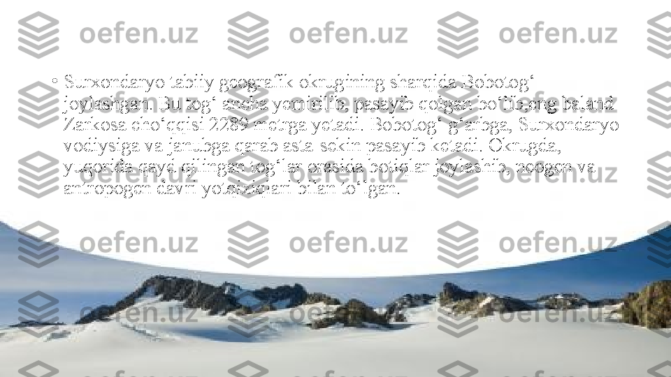 •
Surxondaryo tabiiy geografik okrugining sharqida Bobotog‘ 
joylashgan. Bu tog‘ ancha yemirilib, pasayib qolgan bo‘lib,eng baland 
Zarkosa cho‘qqisi 2289 metrga yetadi. Bobotog‘ g‘arbga, Surxondaryo 
vodiysiga va janubga qarab asta-sekin pasayib ketadi. Okrugda,  
yuqorida qayd qilingan tog‘lar orasida botiqlar joylashib, neogen va 
antropogen davri yotqiziqlari bilan to‘lgan. 