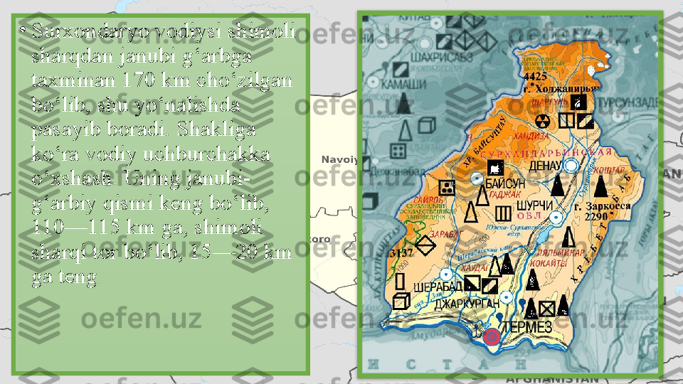 •
Surxondaryo vodiysi shimoli 
sharqdan janubi g‘arbga 
taxminan 170 km cho‘zilgan 
bo‘lib, shu yo‘nalishda 
pasayib boradi. Shakliga 
ko‘ra vodiy uchburchakka 
o‘xshash. Uning janubi-
g‘arbiy qismi keng bo‘lib, 
110—115 km ga, shimoli 
sharqi tor bo‘lib, 15—20 km 
ga teng.  