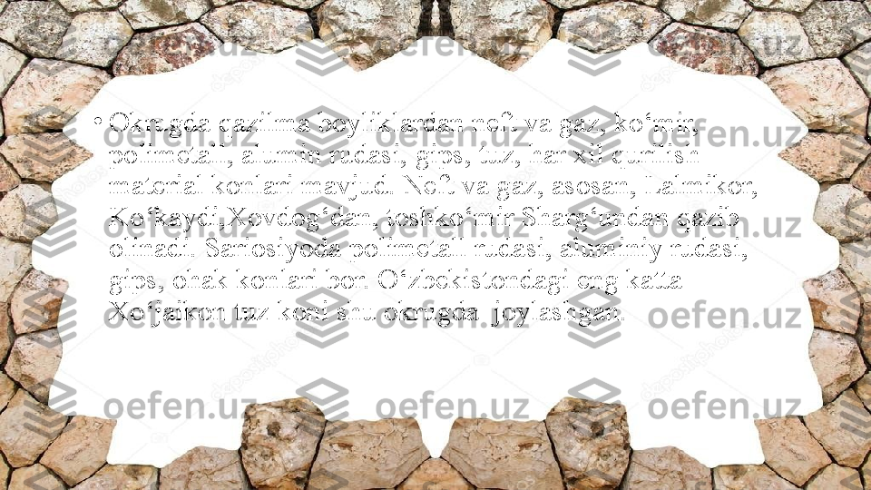 •
Okrugda qazilma boyliklardan neft va gaz, ko‘mir, 
polimetall, alumin rudasi, gi р s, tuz, har xil qurilish 
material konlari mavjud. Neft va gaz, asosan, Lalmikor, 
Ko‘kaydi,Xovdog‘dan, toshko‘mir Sharg‘undan qazib 
olinadi. Sariosiyoda polimetall rudasi, aluminiy rudasi, 
gi р s, ohak konlari bor. O‘zbekistondagi eng katta 
Xo‘jaikon tuz koni shu okrugda  joylashgan. 