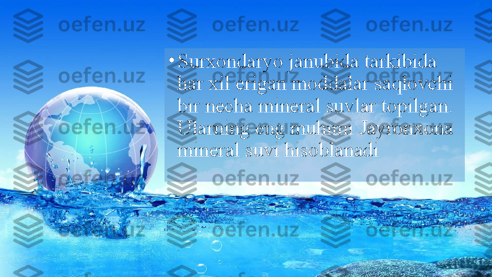 •
Surxondaryo janubida tarkibida 
har xil erigan moddalar saqlovchi 
bir necha mineral suvlar topilgan. 
Ularning eng muhimi Jayronxona 
mineral suvi hisoblanadi   