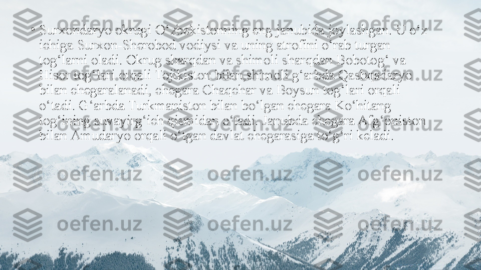 •
Surxondaryo okrugi O‘zbekistonning eng janubida joylashgan. U o‘z 
ichiga Surxon-Sherobod vodiysi va uning atrofini   o‘rab turgan 
tog‘larni oladi. Okrug sharqdan va shimoli   sharqdan Bobotog‘ va 
Hisor tog‘lari orqali Tojikiston bilan,shimoli g‘arbda Qashqadaryo 
bilan chegaralanadi, chegara   Chaqchar va Boysun tog‘lari orqali 
o‘tadi. G‘arbda Turkmaniston bilan bo‘lgan chegara Ko‘hitang 
tog‘ining suvayirg‘ich qismidan o‘tadi. Janubda chegara Afg‘oniston 
bilan   Amudaryo orqali o‘tgan davlat chegarasiga to‘g‘ri keladi. 