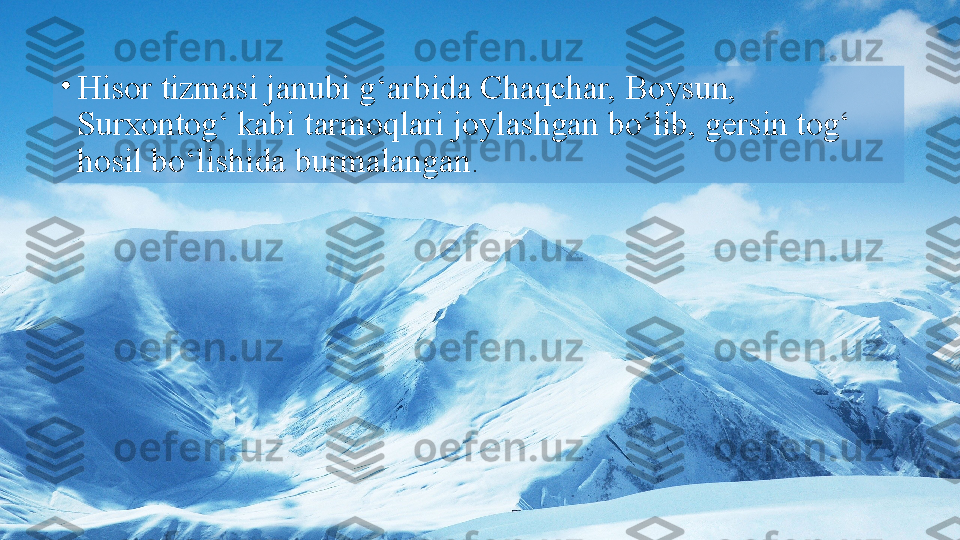 •
Hisor tizmasi janubi g‘arbida Chaqchar, Boysun, 
Surxontog‘ kabi tarmoqlari joylashgan bo‘lib, gersin tog‘ 
hosil   bo‘lishida burmalangan .  