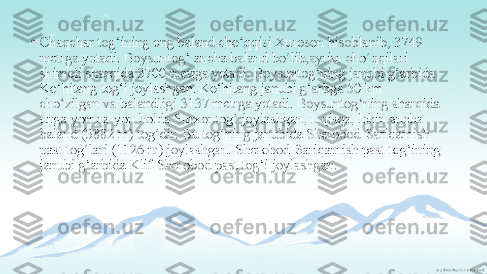 •
Chaqchar tog‘ining eng baland cho‘qqisi Xuroson hisoblanib, 3749 
metrga yetadi. Boysuntog‘ ancha baland bo‘lib,ayrim cho‘qqilari 
shimoli sharqida 3700 metrga yetadi. Boysuntog‘ning janubi g‘arbida 
Ko‘hitang tog‘i joylashgan. Ko‘hitang janubi g‘arbga 50 km 
cho‘zilgan va balandligi 3137   metrga yetadi. Boysuntog‘ning sharqida 
unga yonma-yon   holda Surxontog‘ joylashgan, u qisqa, lekin ancha 
baland   (3882 m) tog‘dir. Bu tog‘ning janubida Sherobod-Sariqamish 
past tog‘lari (1126 m) joylashgan. Sherobod-Sariqamish past tog‘ining 
janubi g‘arbida Klif-Sherobod past tog‘i   joylashgan. 