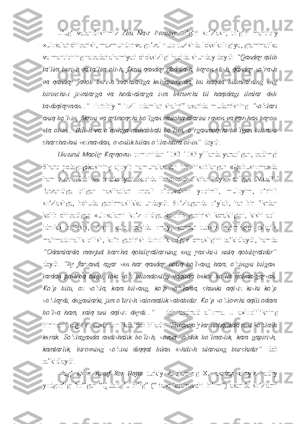 Ulug‘   vatandoshimiz   Abu   Nasr   Forobiy   to‘g‘ri   so‘zlash,   to‘g‘ri   mantiqiy
xulosalar chiqarish, mazmundor va go‘zal nutq tuzishda leksikologiya, grammatika
va mantiqning naqadar ahamiyati cheksizligi haqida shunday deydi:  “Qanday qilib
ta’lim berish va ta’lim olish, fikrni qanday ifodalash, bayon etish, qanday so‘rash
va   qanday   javob   berish   masalasiga   kelganimizda,   bu   haqda   bilimlarning   eng
birinchisi   jismlarga   va   hodisalarga   ism   beruvchi   til   haqidagi   ilmlar   deb
tasdiqlayman...”   Forobiy   “Fozil   odamlar   shahri”   asarida   mudarrisning   “so‘zlari
aniq bo‘lsin, fikrini va aytmoqchi bo‘lgan mulohazalarini ravon va ravshan bayon
eta   olsin...   Bilish   va   o‘qishga   muhabbati   bo‘lsin,   o‘rganmoqchi   bo‘lgan   bilimini
charchashni sezmasdan, osonlik bilan o‘zlashtira olsin”  deydi. 
Unsurul Maoliy Kayqovus   tomonidan 1082-1083 yillarda yaratilgan, qadimgi
Sharq   pedagogikasining   ajoyib   namunalaridan   biri   hisoblangan   «Qobusnoma»da
ham   nutq   odobi   va   madaniyati   haqida   ibratomuz   fikrlar   bayon   etilgan.   Muallif
farzandiga   qilgan   nasihatlari   orqali   o‘quvchini   yoqimli,   muloyim,   o‘rinli
so‘zlashga,   behuda   gapirmaslikka   undaydi.   So‘zlaganda   o‘ylab,   har   bir   fikrdan
kelib   chiqadigan   xulosalarni   ko‘z   oldiga   keltirib   gapirish   kerakligini,   kishi   aql-
idrokli   bo‘lishi,   o‘zini   xalq   orasida   omiy,   kamtar   tutishi   lozimligini   eslatib,
mahmadonalik qilish, ko‘p gapirish  donolik belgisi  emasligini  ta’kidlaydi, hamda
“Odamlarda   mavjud   barcha   qobiliyatlarning   eng   yaxshisi   nutq   qobiliyatidir”
deydi.   “Ey   farzand,   agar   sen   har   qanday   notiq   bo‘lsang   ham,   o‘zingni   bilgan-
lardan   pastroq   tutgil,   toki   so‘z   bilimdonligi   vaqtida   bekor   bo‘lib   qolma-gaysan.
Ko‘p   bilu,   oz   so‘zla,   kam   bilsang,   ko‘p   so‘zlama,   chunki   aqlsiz   kishi   ko‘p
so‘zlaydi, deganlarki, jim o‘tirish salomatlik sababidir. Ko‘p so‘zlovchi aqlli odam
bo‘lsa   ham,   xalq   uni   aqlsiz   deydi...”   -   deb   uqtiradi   alloma.   U   axloqlilikning
birinchi belgisini suxandonlikda deb biladi.  “Suxango‘ylar notiqlikda rost so‘zlash
kerak.   So‘zlaganda   andishalik   bo‘lish,   sovuq   so‘zlik   bo‘lmaslik,   kam   gapirish,
kamtarlik,   birovning   so‘zini   diqqat   bilan   eshitish   ularning   burchidir”   deb
ta’kidlaydi. 
Ulug‘   shoir   Yusuf   Xos   Hojib   turkiy   xalqlarning   XII   asrdagi   ajoyib   badiiy
yodgorligi   bo‘lgan   “Qutadg‘u   bilig”   (“Baxt   keltiruvchi   bilim”)   asarida   so‘zlarni 