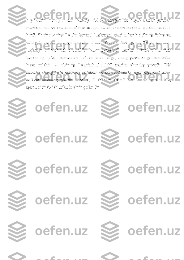 boyliklarini   namoyon   etdi.   Navoiy   o‘zbek   adabiy   tilida   buyuk   asarlar   yaratish
mumkinligini va shu bilan o‘zbek xalqini butun jahonga mashhur qilishni isbotlab
berdi.   Shoir   o‘zining   “Muho-kamatul-lug‘atayn”   asarida   har   bir   tilning   ijobiy   va
salbiy   tomonlari   bor-ligini   eslatib   o‘tadi.   Alisher   Navoiyning   “Muhokamatul-
lug‘atayn”,   “Mah-bub-ul-qulub”,   “Nazmul-javohir”   asarlari   o‘zbek   tilida   nutq
tuzishning   go‘zal   namunalari   bo‘lishi   bilan   birga,   uning   yuksalishiga   ham   katta
hissa   qo‘shdi.   U   o‘zining   “Mahbub-ul-qulub”   asarida   shunday   yozadi:   “Til
muncha   sharaf   birla   nutqning   holatidir   va   ham   nutedurki,   agar   nopisand   zohir
bo‘lsak,   boshning   ofatidir...”   ya’ni,   til   shuncha   sharafi   bilan   nutqning   qurolidir,
agar u o‘rinsiz ishlatilsa boshning ofatidir.  