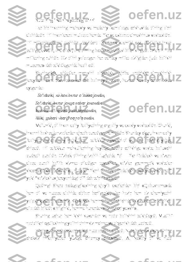 Nutqning inson hayotidagi o'rni
Har   bir   insonning   ma'naviy   va   madaniy   kamolotga   erishuvida   tilning   o'rni
alohidadir. Til insonlararo muloqot hamda fikr va axborot almashinuv vositasidir. 
Til   millatning   tamal   toshidir.   Prezident   I.Karimov   «Jamiki   ezgu   fazilatlar   inson
qalbiga, avvalo, ona allasi, ona tilining betakror jozibasi bilan singadi. Ona tili – bu
millatning   ruhidir.   O'z   tilini   yo'qotgan   har   qanday   millat   o'zligidan   judo   bo'lishi
muqarrar» deb ta'kidlaganida haqli edi.
Shuningdek,   ajdodlar   merosini   o'rganish,   tajriba   orttirish,   almashinish
jarayonini   ham   tilsiz   tasavvur   etib   bo'lmaydi.   Zero,   hazrati   Navoiy   ta'biri   bilan
aytganda:
So'zdurki, nishon berur o’lukka jondin,
So'zdurki, berur jonga xabar jonondin.
Insonni so'z ayladi judo hayvondin,
Bilki, guhari sharifroq yo'q ondin.
Ma'lumki, til inson aqliy faoliyatining eng oliy va asosiy vositasidir. Chunki,
insonni boshqa jonzotlardan ajratib turadigan ham tildir. Shunday ekan, inson aqliy
faoliyatining   eng   oliy   mahsullari   -   tafakkur   mevalari   til   va   nutq   orqali   ro'yobga
chiqadi.   Til   tafakkur   mahsullarining   hayotga   tadbiq   etilishiga   vosita   bo'luvchi
qudratli   quroldir.   O’zbek   tilining   izohli   lug’atida   “til   –   fikr   ifodalash   va   o’zaro
aloqa   quroli   bo’lib   xizmat   qiladigan   tovushlar,   so’zlar   grammatik   vositalar
sistemasi”   deb   ta’riflansa,   nutqqa  “fikrni   til   orqali   ifodalash   qobiliyati,  mahorati”
yoki “so’zlashuv jarayonidagi til” deb ta’rif beriladi.
Qadimgi   Sharq   pedagogikasining   ajoyib   asarlaridan   biri   «Qobusnoma»da
ham   til   va   nutqqa   alohida   e'tibor   berilganki,   ular   hozir   ham   o'z   ahamiyatini
yo'qotmaganini ko'ramiz. Kaykovus hamma hunarlar ichida so'z hunari - notiqlikni
a'lo deb biladi: «Bilginki, hamma hunardan so'z hunari yaxshi». 
Shuning   uchun   ham   kishi   suxandon   va   notiq   bo'lishini   ta'kidlaydi.   Muallif
notiqlikni egallashning yo'lini tinimsiz mehnat va o'rganish deb uqtiradi.
Tilning olijanob imkoniyatlari nutq orqali ochiladi. Nutq bo'lmas ekan, tilning
cheksiz   imkoniyatlari   yuzaga   chiqmay   qolaveradi.   A.   Navoiy   til   va   nutq 