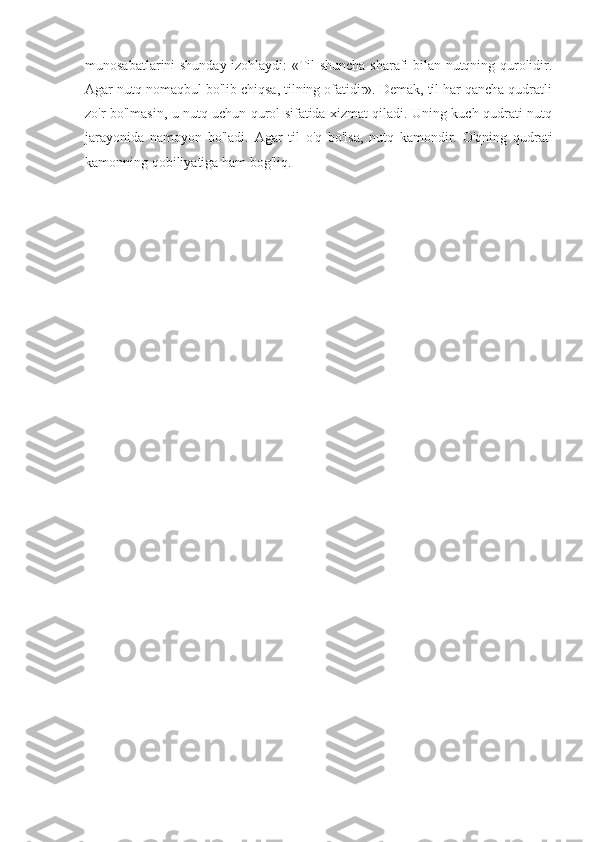 munosabatlarini shunday izohlaydi: «Til shuncha sharafi bilan nutqning qurolidir.
Agar nutq nomaqbul bo'lib chiqsa, tilning ofatidir». Demak, til har qancha qudratli
zo'r bo'lmasin, u nutq uchun qurol sifatida xizmat qiladi. Uning kuch-qudrati nutq
jarayonida   namoyon   bo'ladi.   Agar   til   o'q   bo'lsa,   nutq   kamondir.   O'qning   qudrati
kamonning qobiliyatiga ham bog'liq. 