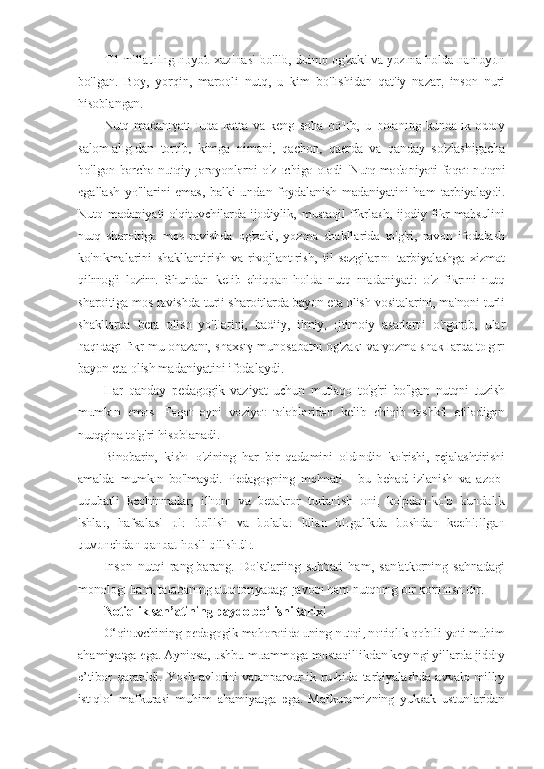 Til millatning noyob xazinasi bo'lib, doimo og'zaki va yozma holda namoyon
bo'lgan.   Boy,   yorqin,   maroqli   nutq,   u   kim   bo'lishidan   qat'iy   nazar,   inson   nuri
hisoblangan.
Nutq   madaniyati   juda   katta   va   keng   soha   bo'lib,   u   bolaning   kundalik   oddiy
salom-aligidan   tortib,   kimga   nimani,   qachon,   qaerda   va   qanday   so'zlashigacha
bo'lgan   barcha   nutqiy   jarayonlarni   o'z   ichiga   oladi.   Nutq   madaniyati   faqat   nutqni
egallash   yo'llarini   emas,   balki   undan   foydalanish   madaniyatini   ham   tarbiyalaydi.
Nutq  madaniyati   o'qituvchilarda  ijodiylik,   mustaqil   fikrlash,   ijodiy   fikr   mahsulini
nutq   sharoitiga   mos   ravishda   og'zaki,   yozma   shakllarida   to'g'ri,   ravon   ifodalash
ko'nikmalarini   shakllantirish   va   rivojlantirish,   til   sezgilarini   tarbiyalashga   xizmat
qilmog'i   lozim.   Shundan   kelib   chiqqan   holda   nutq   madaniyati:   o'z   fikrini   nutq
sharoitiga mos ravishda turli sharoitlarda bayon eta olish vositalarini, ma'noni turli
shakllarda   bera   olish   yo'llarini,   badiiy,   ilmiy,   ijtimoiy   asarlarni   o'rganib,   ular
haqidagi fikr-mulohazani, shaxsiy munosabatni og'zaki va yozma shakllarda to'g'ri
bayon eta olish madaniyatini ifodalaydi.
Har   qanday   pedagogik   vaziyat   uchun   mutlaqo   to'g'ri   bo'lgan   nutqni   tuzish
mumkin   emas.   Faqat   ayni   vaziyat   talablaridan   kelib   chiqib   tashkil   etiladigan
nutqgina to'g'ri hisoblanadi.
Binobarin,   kishi   o'zining   har   bir   qadamini   oldindin   ko'rishi,   rejalashtirishi
amalda   mumkin   bo'lmaydi.   Pedagogning   mehnati   -   bu   behad   izlanish   va   azob-
uqubatli   kechinmalar,   ilhom   va   betakror   turlanish   oni,   ko'pdan-ko'p   kundalik
ishlar,   hafsalasi   pir   bo'lish   va   bolalar   bilan   birgalikda   boshdan   kechirilgan
quvonchdan qanoat hosil qilishdir.
Inson   nutqi   rang-barang.   Do'stlariing   suhbati   ham,   san'atkorning   sahnadagi
monologi ham, talabaning auditoriyadagi javobi ham nutqning bir ko'rinishidir.
Notiqlik san’atining paydo bo‘lishi tarixi
O‘qituvchining pedagogik mahoratida uning nutqi, notiqlik qobili-yati muhim
ahamiyatga ega. Ayniqsa, ushbu muammoga mustaqillikdan keyingi yillarda jiddiy
e’tibor   qaratildi.   Yosh   avlodni   vatanparvarlik   ru-hida   tarbiyalashda   avvalo   milliy
istiqlol   mafkurasi   muhim   ahamiyatga   ega.   Mafkuramizning   yuksak   ustunlaridan 