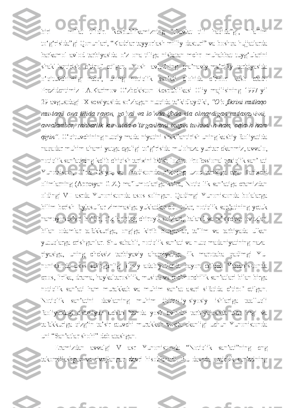 biri   ─   millat   tilidir.   Respublikamizning   “Davlat   tili   haqida”gi,   “Ta’lim
to‘g‘risida”gi Qonunlari, “Kadrlar tayyorlash milliy dasturi” va boshqa hujjatlarda
barkamol   avlod   tarbiyasida   o‘z   ona   tiliga   nisbatan   mehr─muhabbat   tuyg‘ularini
shakl-lantirish   e’tirof   etilgan.   Yosh   avlodning   ma’naviy-ma’rifiy   tarbiyasida
o‘qituvchining   nutqi,   uning   notiqlik   san’ati   alohida   e’tibor   kasb   etadi.
Prezidentimiz   I.A.Karimov   O‘zbekiston   Respublikasi   Oliy   majlisining   1997-yil
29-avgustdagi IX sessiyasida so‘zlagan nutqida ta’kidlaydiki,  “O‘z fikrini mutlaqo
mustaqil   ona   tilida   ravon,   go‘zal   va   lo‘nda   ifoda   eta   olmaydigan   mutaxassisni,
avvalambor,   rahbarlik   kursisida   o‘tirganlarni   bugun   tushunish   ham,   oqlash   ham
qiyin”.  O‘qituvchining nutqiy mada-niyatini shakllantirish uning kasbiy faoliyatida
naqadar muhim ahami-yatga egaligi to‘g‘risida mulohaza yuritar ekanmiz, avvalo,
notiqlik san’atining kelib chiqish tarixini bilish lozim. Professional notiqlik san’-ati
Yunoniston,   O‘rta   Osiyo,   va   Hindistonda   o‘zining   uzoq   tarixiga   ega.   Tarixchi
olimlarning (Apresyan  G.Z.)  ma’lumotlariga  ko‘ra, Notiq-lik san’atiga  eramizdan
oldingi   VII   asrda   Yunonistonda   asos   solingan.   Qadimgi   Yunonistonda   bolalarga
bilim  berish faylasuflar  zimmasiga yuklatilar  edi. Ular, notiqlik san’atining yetuk
namoyondalari   bo‘lib,  o‘z-larining  chiroyli  so‘zlari,  baland  va   ta’sirchan   ovozlari
bilan   odamlar   tafakkuriga,   ongiga   kirib   borganlar,   ta’lim   va   tarbiyada   ulkan
yutuqlarga erishganlar. Shu sababli, notiqlik san’ati va nutq madaniyatining naza-
riyasiga,   uning   cheksiz   tarbiyaviy   ahamiyatiga   ilk   marotaba   qadimgi   Yu-
nonistonda   asos   solinganligi   ilmiy   adabiyotlarda   bayon   etiladi.   Yunonis-tonda
epos, lirika, drama, haykaltaroshlik, musiqa va me’morchilik san’atlari bilan birga
notiqlik   san’ati   ham   murakkab   va   muhim   san’at   asari   sifatida   e’tirof   etilgan.
Notiqlik   san’atini   davlatning   muhim   ijtimo-iy-siyosiy   ishlariga   taalluqli
faoliyatdagi   ahamiyati   uchun   hamda   yosh   avlodni   tarbiyalashda   ular   ongi   va
tafakkuriga   qizg‘in   ta’sir   etuvchi   murakkab   vosita   ekanligi   uchun   Yunonistonda
uni “San’atlar shohi” deb atashgan. 
Eramizdan   avvalgi   V   asr   Yunonistonda   “Notiqlik   san’ati”ning   eng
takomillashgan   va   rivojlangan   davri   hisoblanadi.   Bu   davrda   notiqlik   san’atining 