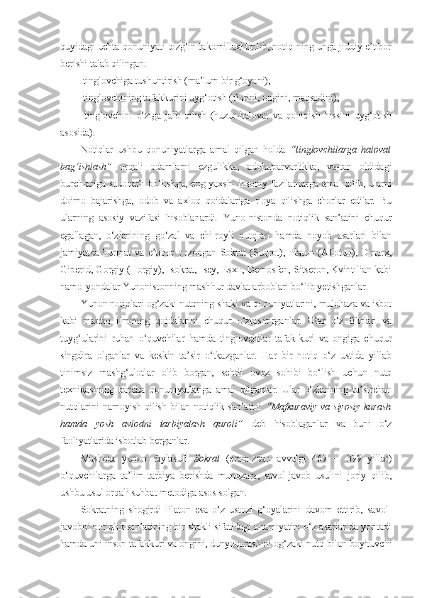 quyidagi uchta qonuniyati qizg‘in takomillashtirilib, notiq-ning unga jiddiy e’tibor
berishi talab qilingan: 
 tinglovchiga tushuntirish (ma’lum bir g‘oyani); 
 tinglovchining tafakkurini uyg‘otish (fikrini, ongini, maqsadini); 
  tinglovchini   o‘ziga   jalb   qilish   (huzur-halovat   va   qoniqish   hissini   uyg‘otish
asosida). 
Notiqlar   ushbu   qonuniyatlarga   amal   qilgan   holda   “tinglovchilarga   halovat
bag‘ishlash”   orqali   odamlarni   ezgulikka,   adolatparvarlikka,   va-tan   oldidagi
burchlariga sadoqatli  bo‘lishga, eng yaxshi  insoniy fazilat-larga amal  qilib, ularni
doimo   bajarishga,   odob   va   axloq   qoidalariga   rioya   qilishga   chorlar   edilar.   Bu
ularning   asosiy   vazifasi   hisoblanardi.   Yuno-nistonda   notiqlik   san’atini   chuqur
egallagan,   o‘zlarining   go‘zal   va   chi-royli   nutqlari   hamda   noyob   asarlari   bilan
jamiyatda   hurmat   va   e’tibor   qozongan   Sokrat   (Suqrot),   Platon   (Aflotun),   Dinarx,
Giperid, Gorgiy (Horgiy), Isokrat, Isey, Esxil, Demosfen, Sitseron, Kvintilian kabi
namo-yondalar Yunonistonning mashhur davlat arboblari bo‘lib yetishganlar. 
Yunon notiqlari og‘zaki nutqning shakl va qonuniyatlarini, mulohaza va isbot
kabi   mantiq   ilmining   qoidalarini   chuqur   o‘zlashtirganlar.   Ular   o‘z   fikrlari   va
tuyg‘ularini   ruhan   o‘quvchilar   hamda   tinglovchilar   tafak-kuri   va   ongiga   chuqur
singdira   olganlar   va   keskin   ta’sir   o‘tkazganlar.   Har   bir   notiq   o‘z   ustida   yillab
tinimsiz   mashg‘ulotlar   olib   borgan,   sehrli   ovoz   sohibi   bo‘lish   uchun   nutq
texnikasining   barcha   qonuniyatlariga   amal   qilganlar.   Ular   o‘zlarining   ta’sirchan
nutqlarini   namoyish  qilish  bilan  notiqlik san’atini   “Mafkuraviy   va siyosiy   kurash
hamda   yosh   avlodni   tarbiyalash   quroli”   deb   hisoblaganlar   va   buni   o‘z
faoliyatlarida isbotlab berganlar. 
Mashhur   yunon   faylasufi   Sokrat   (eramizdan   avvalgi   469   ─   399   yillar)
o‘quvchilarga   ta’lim-tarbiya   berishda   munozara,   savol-javob   usulini   joriy   qilib,
ushbu usul orqali suhbat metodiga asos solgan. 
Sokratning   shogirdi   Platon   esa   o‘z   ustozi   g‘oyalarini   davom   ettirib,   savol-
javobni notiqlik san’atining bir shakli sifatidagi ahamiyatini o‘z asarlarida yoritadi
hamda uni inson tafakkuri va ongini, dunyoqarashini og‘zaki nutq bilan boyituvchi 