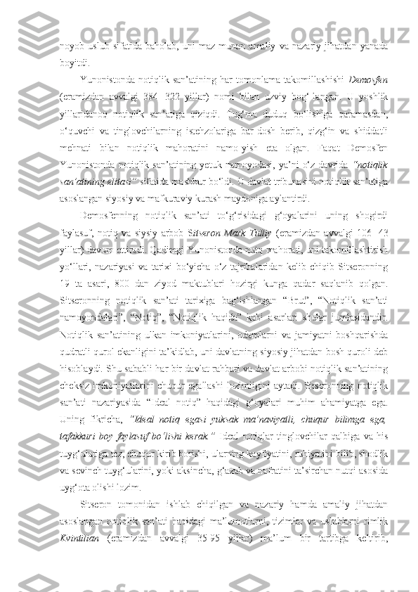 noyob   uslub   sifatida   baholab,   uni   maz-munan   amaliy   va   nazariy   jihatdan   yanada
boyitdi. 
Yunonistonda   notiqlik   san’atining   har   tomonlama   takomillashishi   Demosfen
(eramizdan   avvalgi   384─322   yillar)   nomi   bilan   uzviy   bog‘-langan.   U   yoshlik
yillaridanoq   notiqlik   san’atiga   qiziqdi.   Tug‘ma   duduq   bo‘lishiga   qaramasdan,
o‘quvchi   va   tinglovchilarning   istehzolariga   bar-dosh   berib,   qizg‘in   va   shiddatli
mehnati   bilan   notiqlik   mahoratini   namo-yish   eta   olgan.   Faqat   Demosfen
Yunonistonda   notiqlik  san’atining   yetuk  namoyodasi,   ya’ni   o‘z   davrida   “notiqlik
san’atining elitasi”  sifatida mashhur bo‘ldi. U davlat tribunasini notiqlik san’atiga
asoslangan siyosiy va mafkuraviy kurash maydoniga aylantirdi. 
Demosfenning   notiqlik   san’ati   to‘g‘risidagi   g‘oyalarini   uning   shogirdi
faylasuf,   notiq   va   siysiy   arbob   S itseron   Mark   Tulliy   (eramizdan   avvalgi   106─43
yillar) davom ettiradi. Qadimgi Yunonistonda nutq mahorati, uni takomillashtirish
yo‘llari,   nazariyasi   va   tarixi   bo‘yicha   o‘z   tajribalaridan   kelib   chiqib   Sitseronning
19   ta   asari,   800   dan   ziyod   maktublari   hozirgi   kunga   qadar   saqlanib   qolgan.
Sitseronning   notiqlik   san’ati   tarixiga   bag‘ishlangan   “Brut”,   “Notiqlik   san’ati
namoyondalari”,   “Notiq”,   “Notiqlik   haqida”   kabi   asarlari   shular   jumlasidandir.
Notiqlik   san’atining   ulkan   imkoniyatlarini,   odamlarni   va   jamiyatni   boshqarishda
qudratli qurol ekanligini ta’kidlab, uni davlatning siyosiy jihatdan bosh quroli deb
hisoblaydi. Shu sababli har bir davlat rahbari va davlat arbobi notiqlik san’atining
cheksiz   imkoniyatlarini   chuqur   egallashi   lozimligini   aytadi.   Sitseronning   notiqlik
san’ati   nazariyasida   “Ideal   notiq”   haqidagi   g‘oyalari   muhim   ahamiyatga   ega.
Uning   fikricha,   “Ideal   notiq   egasi   yuksak   ma’naviyatli,   chuqur   bilimga   ega,
tafakkuri   boy   faylasuf   bo‘lishi   kerak.”   Ideal   notiqlar   tinglovchilar   qalbiga   va   his
tuyg‘ulariga tez, chuqur kirib borishi, ularning kayfiyatini, ruhiyatini bilib, shodlik
va sevinch tuyg‘ularini, yoki aksincha, g‘azab va nafratini ta’sirchan nutqi asosida
uyg‘ota olishi lozim. 
Sitseron   tomonidan   ishlab   chiqilgan   va   nazariy   hamda   amaliy   jihatdan
asoslangan   notiqlik   san’ati   haqidagi   ma’lumotlarni,   tizimlar   va   uslublarni   rimlik
Kvintilian   (eramizdan   avvalgi   35-95   yillar)   ma’lum   bir   tartibga   keltirib, 