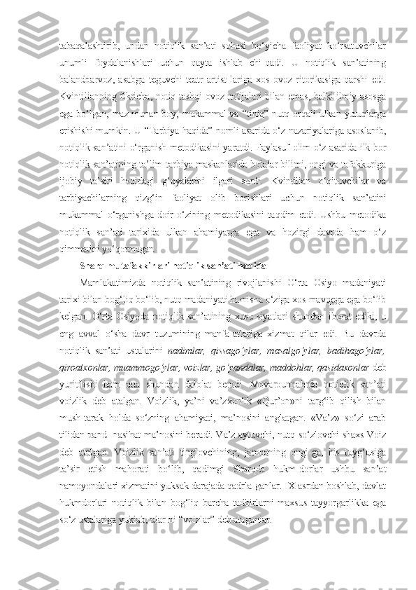 tabaqalashtirib,   undan   notiqlik   san’ati   sohasi   bo‘yicha   faoliyat   ko‘rsatuvchilar
unumli   foydalanishlari   uchun   qayta   ishlab   chi-qadi.   U   notiqlik   san’atining
balandparvoz,   asabga   teguvchi   teatr   artist-lariga   xos   ovoz   ritorikasiga   qarshi   edi.
Kvintilianning fikricha, notiq tashqi ovoz natijalari bilan emas, balki ilmiy asosga
ega bo‘lgan, maz-munan boy, mukammal va “tiniq” nutq orqali  ulkan yutuqlarga
erishishi  mumkin. U “Tarbiya haqida” nomli asarida o‘z nazariyalariga asoslanib,
notiqlik san’atini o‘rganish metodikasini yaratdi. Faylasuf olim o‘z asarida ilk bor
notiqlik san’atining ta’lim-tarbiya maskanlarida bolalar bilimi, ongi va tafakkuriga
ijobiy   ta’siri   haqidagi   g‘oyalarini   ilgari   surdi.   Kvintilian   o‘qituvchilar   va
tarbiyachilarning   qizg‘in   faoliyat   olib   borishlari   uchun   notiqlik   san’atini
mukammal   o‘rganishga   doir   o‘zining   metodikasini   taqdim   etdi.   Ushbu   metodika
notiqlik   san’ati   tarixida   ulkan   ahamiyatga   ega   va   hozirgi   davrda   ham   o‘z
qimmatini yo‘qotmagan. 
Sharq mutafakkirlari notiqlik san’ati haqida
Mamlakatimizda   notiqlik   san’atining   rivojlanishi   O‘rta   Osiyo   madaniyati
tarixi bilan bog‘liq bo‘lib, nutq madaniyati hamisha o‘ziga xos mavqega ega bo‘lib
kelgan.   O‘rta   Osiyoda   notiqlik   san’atining   xusu-siyatlari   shundan   iborat   ediki,   u
eng   avval   o‘sha   davr   tuzumining   manfa-atlariga   xizmat   qilar   edi.   Bu   davrda
notiqlik   san’ati   ustalarini   nadimlar,   qissago‘ylar,   masalgo‘ylar,   badihago‘ylar,
qiroatxonlar, muammogo‘ylar, voizlar, go‘yandalar, maddohlar, qasidaxonlar  deb
yuritilishi   ham   ana   shundan   dalolat   beradi.   Movarounnahrda   notiqlik   san’ati
voizlik   deb   atalgan.   Voizlik,   ya’ni   va’zxonlik   «Qur’on»ni   targ‘ib   qilish   bilan
mush-tarak   holda   so‘zning   ahamiyati,   ma’nosini   anglatgan.   «Va’z»   so‘zi   arab
tilidan pand- nasihat ma’nosini beradi. Va’z aytuvchi, nutq so‘zlovchi shaxs Voiz
deb   atalgan.   Voizlik   san’ati   tinglovchining,   jamoaning   ongi-ga,   his   tuyg‘usiga
ta’sir   etish   mahorati   bo‘lib,   qadimgi   Sharqda   hukm-dorlar   ushbu   san’at
namoyondalari xizmatini yuksak darajada qadrla-ganlar. IX asrdan boshlab, davlat
hukmdorlari   notiqlik   bilan   bog‘liq   barcha   tadbirlarni   maxsus   tayyorgarlikka   ega
so‘z ustalariga yuklab, ular-ni “voizlar” deb ataganlar.  